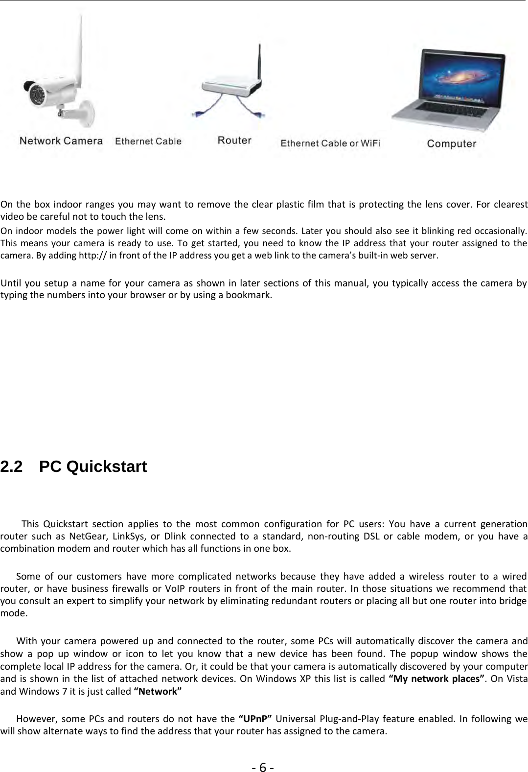 ‐6‐On the box indoor ranges you may want to remove the clear plastic film that is protecting the lens cover. For clearestvideo be careful not to touch the lens.On indoor models the power light will come on within a few seconds. Later you should also see it blinking red occasionally.This means your camera is ready to use. To get started, you need to know the IP address that your router assigned to thecamera. By adding http:// in front of the IP address you get a web link to the camera’s built‐in web server.Until you setup a name for your camera as shown in later sections of this manual, you typically access the camera bytyping the numbers into your browser or by using a bookmark.2.2 PC QuickstartThis Quickstart section applies to the most common configuration for PC users: You have a current generationrouter such as NetGear, LinkSys, or Dlink connected to a standard, non‐routing DSL or cable modem, or you have acombination modem and router which has all functions in one box.Some of our customers have more complicated networks because they have added a wireless router to a wiredrouter, or have business firewalls or VoIP routers in front of the main router. In those situations we recommend thatyou consult an expert to simplify your network by eliminating redundant routers or placing all but one router into bridgemode.With your camera powered up and connected to the router, some PCs will automatically discover the camera andshow a pop up window or icon to let you know that a new device has been found. The popup window shows thecomplete local IP address for the camera. Or, it could be that your camera is automatically discovered by your computerand is shown in the list of attached network devices. On Windows XP this list is called “My network places”.OnVistaand Windows 7 it is just called “Network”However, some PCs and routers do not have the “UPnP” Universal Plug‐and‐Play feature enabled. In following wewill show alternate ways to find the address that your router has assigned to the camera.