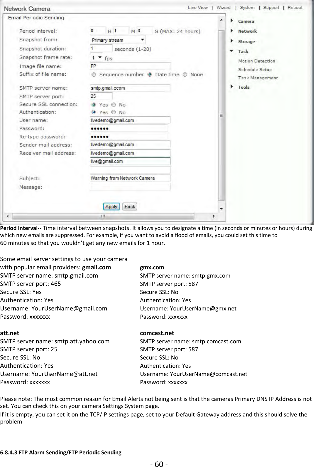 ‐60 ‐Period Interval‐‐ Time interval between snapshots. It allows you to designate a time (in seconds or minutes or hours) duringwhich new emails are suppressed. For example, if you want to avoid a flood of emails, you could set this time to60 minutes so that you wouldn’t get any new emails for 1 hour.Some email server settings to use your camerawith popular email providers: gmail.com gmx.comSMTP server name: smtp.gmail.com SMTP server name: smtp.gmx.comSMTP server port: 465 SMTP server port: 587Secure SSL: Yes Secure SSL: NoAuthentication: Yes Authentication: YesUsername: YourUserName@gmail.com Username: YourUserName@gmx.netPassword: xxxxxxx Password: xxxxxxxatt.net comcast.netSMTP server name: smtp.att.yahoo.com SMTP server name: smtp.comcast.comSMTP server port: 25 SMTP server port: 587Secure SSL: No Secure SSL: NoAuthentication: Yes Authentication: YesUsername: YourUserName@att.net Username: YourUserName@comcast.netPassword: xxxxxxx Password: xxxxxxxPlease note: The most common reason for Email Alerts not being sent is that the cameras Primary DNS IP Address is notset. You can check this on your camera Settings System page.If it is empty, you can set it on the TCP/IP settings page, set to your Default Gateway address and this should solve theproblem6.8.4.3 FTP Alarm Sending/FTP Periodic Sending