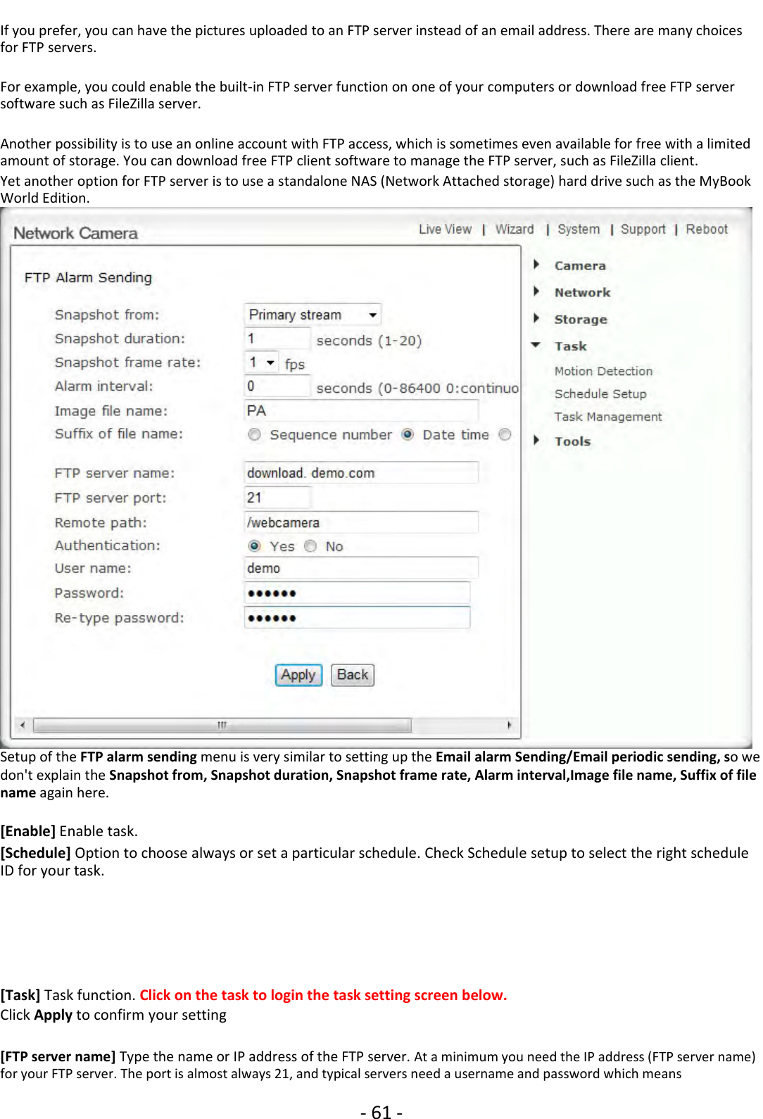 ‐61 ‐If you prefer, you can have the pictures uploaded to an FTP server instead of an email address. There are many choicesfor FTP servers.For example, you could enable the built‐in FTP server function on one of your computers or download free FTP serversoftware such as FileZilla server.Another possibility is to use an online account with FTP access, which is sometimes even available for free with a limitedamount of storage. You can download free FTP client software to manage the FTP server, such as FileZilla client.Yet another option for FTP server is to use a standalone NAS (Network Attached storage) hard drive such as the MyBookWorld Edition.Setup of the FTP alarm sending menu is very similar to setting up the Email alarm Sending/Email periodic sending, sowedon&apos;t explain the Snapshot from, Snapshot duration, Snapshot frame rate, Alarm interval,Image file name, Suffix of filename again here.[Enable] Enable task.[Schedule] Option to choose always or set a particular schedule. Check Schedule setup to select the right scheduleID for your task.[Task] Task function. Click on the task to login the task setting screen below.Click Apply to confirm your setting[FTP server name] Type the name or IP address of the FTP server. At a minimum you need the IP address (FTP server name)for your FTP server. The port is almost always 21, and typical servers need a username and password which means