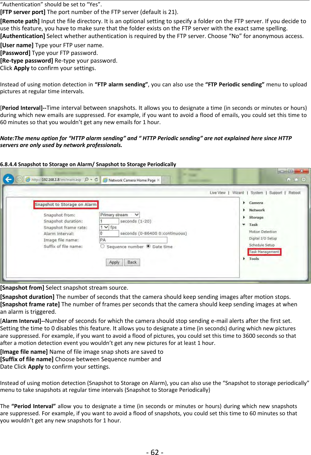 ‐62 ‐“Authentication” should be set to “Yes”.[FTP server port] The port number of the FTP server (default is 21).[Remote path] Input the file directory. It is an optional setting to specify a folder on the FTP server. If you decide touse this feature, you have to make sure that the folder exists on the FTP server with the exact same spelling.[Authentication] Select whether authentication is required by the FTP server. Choose “No” for anonymous access.[User name] Type your FTP user name.[Password] Type your FTP password.[Re‐type password] Re‐type your password.Click Apply to confirm your settings.Instead of using motion detection in “FTP alarm sending”, you can also use the “FTP Periodic sending” menu to uploadpictures at regular time intervals.[Period Interval]‐‐Time interval between snapshots. It allows you to designate a time (in seconds or minutes or hours)during which new emails are suppressed. For example, if you want to avoid a flood of emails, you could set this time to60 minutes so that you wouldn’t get any new emails for 1 hour.Note:The menu option for “HTTP alarm sending” and “ HTTP Periodic sending” are not explained here since HTTPservers are only used by network professionals.6.8.4.4 Snapshot to Storage on Alarm/ Snapshot to Storage Periodically[Snapshot from] Select snapshot stream source.[Snapshot duration] The number of seconds that the camera should keep sending images after motion stops.[Snapshot frame rate] The number of frames per seconds that the camera should keep sending images at whenan alarm is triggered.[Alarm Interval]‐‐Number of seconds for which the camera should stop sending e‐mail alerts after the first set.Setting the time to 0 disables this feature. It allows you to designate a time (in seconds) during which new picturesare suppressed. For example, if you want to avoid a flood of pictures, you could set this time to 3600 seconds so thatafter a motion detection event you wouldn’t get any new pictures for at least 1 hour.[Image file name] Name of file image snap shots are saved to[Suffix of file name] Choose between Sequence number andDate Click Apply to confirm your settings.Instead of using motion detection (Snapshot to Storage on Alarm), you can also use the “Snapshot to storage periodically”menu to take snapshots at regular time intervals (Snapshot to Storage Periodically)The “Period Interval” allow you to designate a time (in seconds or minutes or hours) during which new snapshotsare suppressed. For example, if you want to avoid a flood of snapshots, you could set this time to 60 minutes so thatyou wouldn’t get any new snapshots for 1 hour.