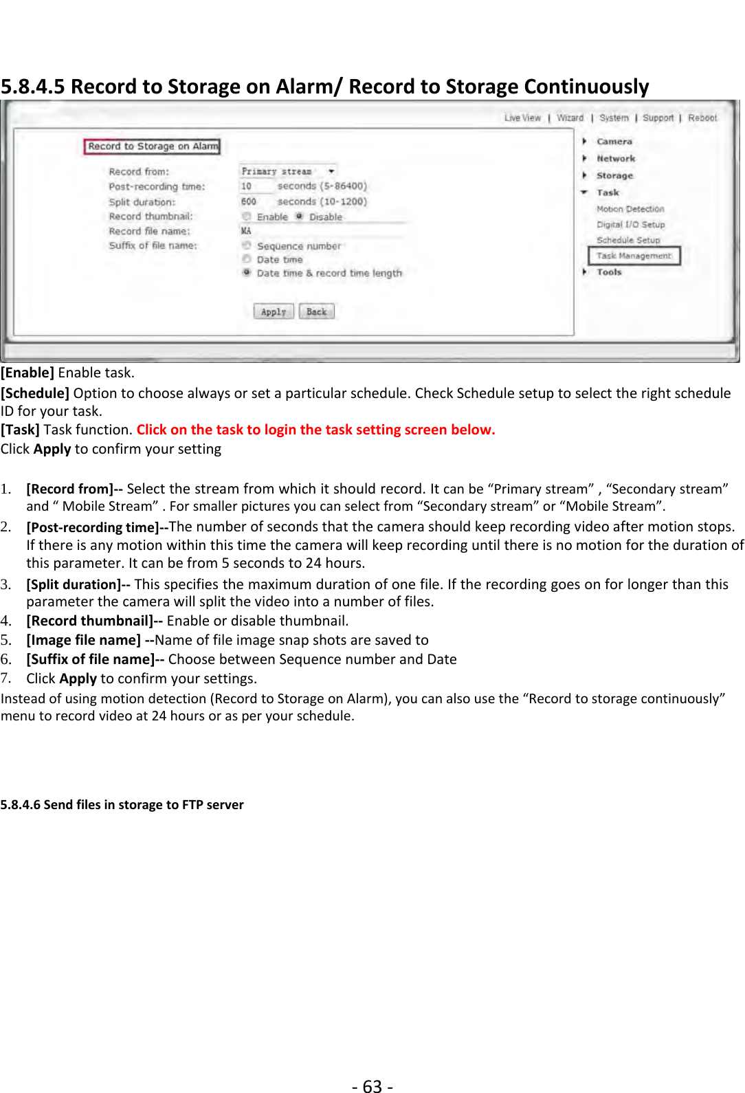 ‐63 ‐5.8.4.5 Record to Storage on Alarm/ Record to Storage Continuously[Enable] Enable task.[Schedule] Option to choose always or set a particular schedule. Check Schedule setup to select the right scheduleID for your task.[Task] Task function. Click on the task to login the task setting screen below.Click Apply to confirm your setting1. [Record from]‐‐ Select the stream from which it should record. It can be “Primary stream” , “Secondary stream”and “ Mobile Stream” . For smaller pictures you can select from “Secondary stream” or “Mobile Stream”.2. [Post‐recording time]‐‐The number of seconds that the camera should keep recording video after motion stops.If there is any motion within this time the camera will keep recording until there is no motion for the duration ofthis parameter. It can be from 5 seconds to 24 hours.3. [Split duration]‐‐ This specifies the maximum duration of one file. If the recording goes on for longer than thisparameter the camera will split the video into a number of files.4. [Record thumbnail]‐‐ Enable or disable thumbnail.5. [Image file name] ‐‐Name of file image snap shots are saved to6. [Suffix of file name]‐‐ Choose between Sequence number and Date7. Click Apply to confirm your settings.Instead of using motion detection (Record to Storage on Alarm), you can also use the “Record to storage continuously”menu to record video at 24 hours or as per your schedule.5.8.4.6 Send files in storage to FTP server