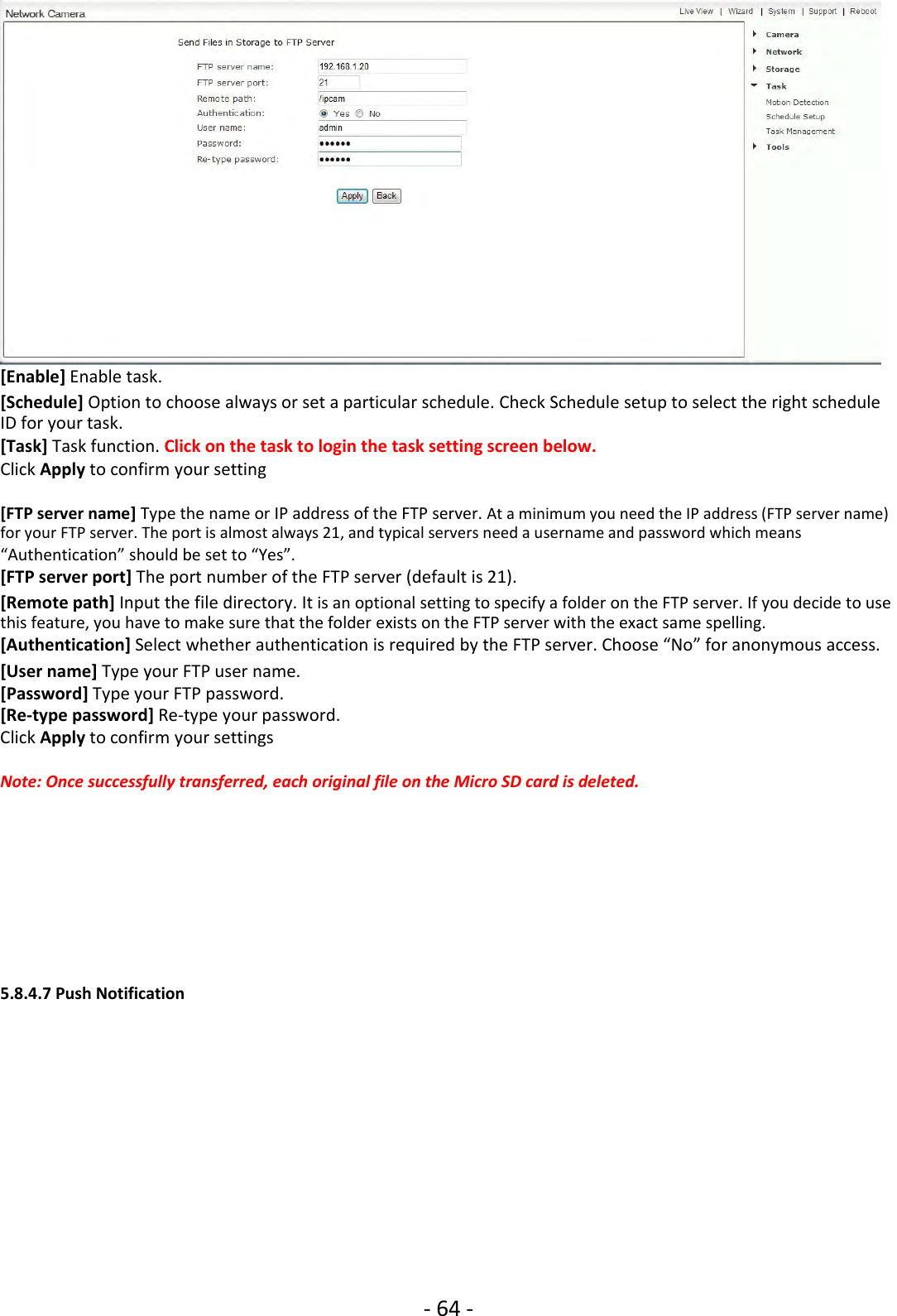 ‐64 ‐[Enable] Enable task.[Schedule] Option to choose always or set a particular schedule. Check Schedule setup to select the right scheduleID for your task.[Task] Task function. Click on the task to login the task setting screen below.Click Apply to confirm your setting[FTP server name] Type the name or IP address of the FTP server. At a minimum you need the IP address (FTP server name)for your FTP server. The port is almost always 21, and typical servers need a username and password which means“Authentication” should be set to “Yes”.[FTP server port] The port number of the FTP server (default is 21).[Remote path] Input the file directory. It is an optional setting to specify a folder on the FTP server. If you decide to usethis feature, you have to make sure that the folder exists on the FTP server with the exact same spelling.[Authentication] Select whether authentication is required by the FTP server. Choose “No” for anonymous access.[User name] Type your FTP user name.[Password] Type your FTP password.[Re‐type password] Re‐type your password.Click Apply to confirm your settingsNote: Once successfully transferred, each original file on the Micro SD card is deleted.5.8.4.7 Push Notification