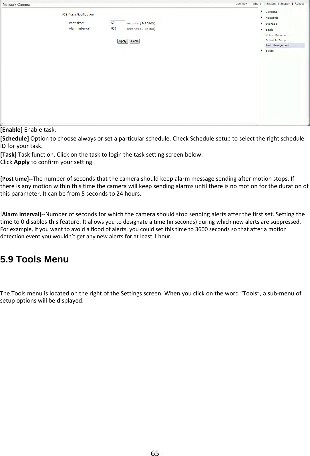 ‐65 ‐[Enable] Enable task.[Schedule] Option to choose always or set a particular schedule. Check Schedule setup to select the right scheduleID for your task.[Task] Task function. Click on the task to login the task setting screen below.Click Apply to confirm your setting[Post time]‐‐The number of seconds that the camera should keep alarm message sending after motion stops. Ifthere is any motion within this time the camera will keep sending alarms until there is no motion for the duration ofthis parameter. It can be from 5 seconds to 24 hours.[Alarm Interval]‐‐Number of seconds for which the camera should stop sending alerts after the first set. Setting thetime to 0 disables this feature. It allows you to designate a time (in seconds) during which new alerts are suppressed.For example, if you want to avoid a flood of alerts, you could set this time to 3600 seconds so that after a motiondetectioneventyouwouldn’tgetanynewalertsforatleast1hour.5.9 Tools MenuThe Tools menu is located on the right of the Settings screen. When you click on the word “Tools”, a sub‐menu ofsetup options will be displayed.