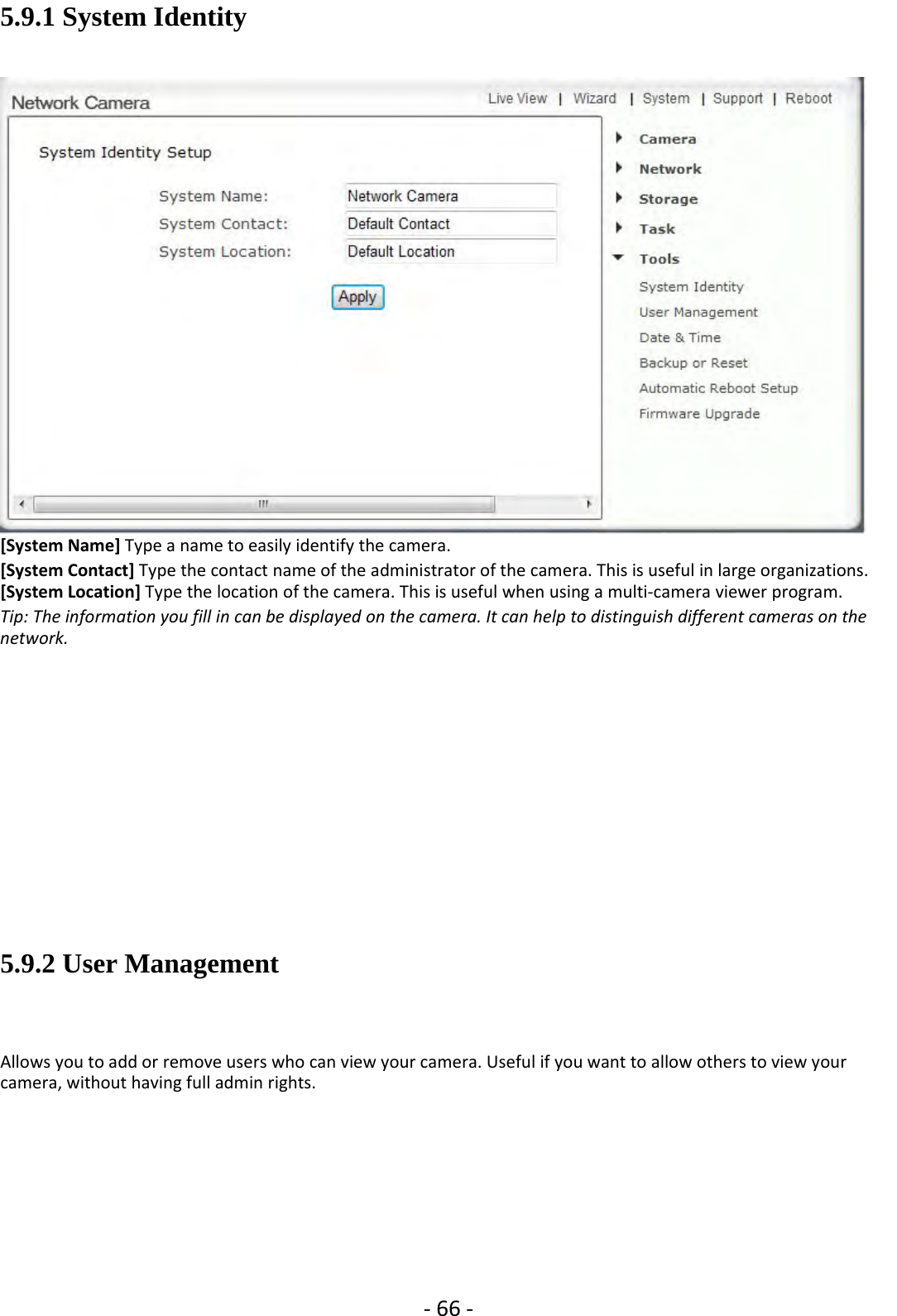 ‐66 ‐5.9.1 System Identity[System Name] Type a name to easily identify the camera.[System Contact] Type the contact name of the administrator of the camera. This is useful in large organizations.[System Location] Type the location of the camera. This is useful when using a multi‐camera viewer program.Tip: The information you fill in can be displayed on the camera. It can help to distinguish different cameras on thenetwork.5.9.2 User ManagementAllows you to add or remove users who can view your camera. Useful if you want to allow others to view yourcamera, without having full admin rights.