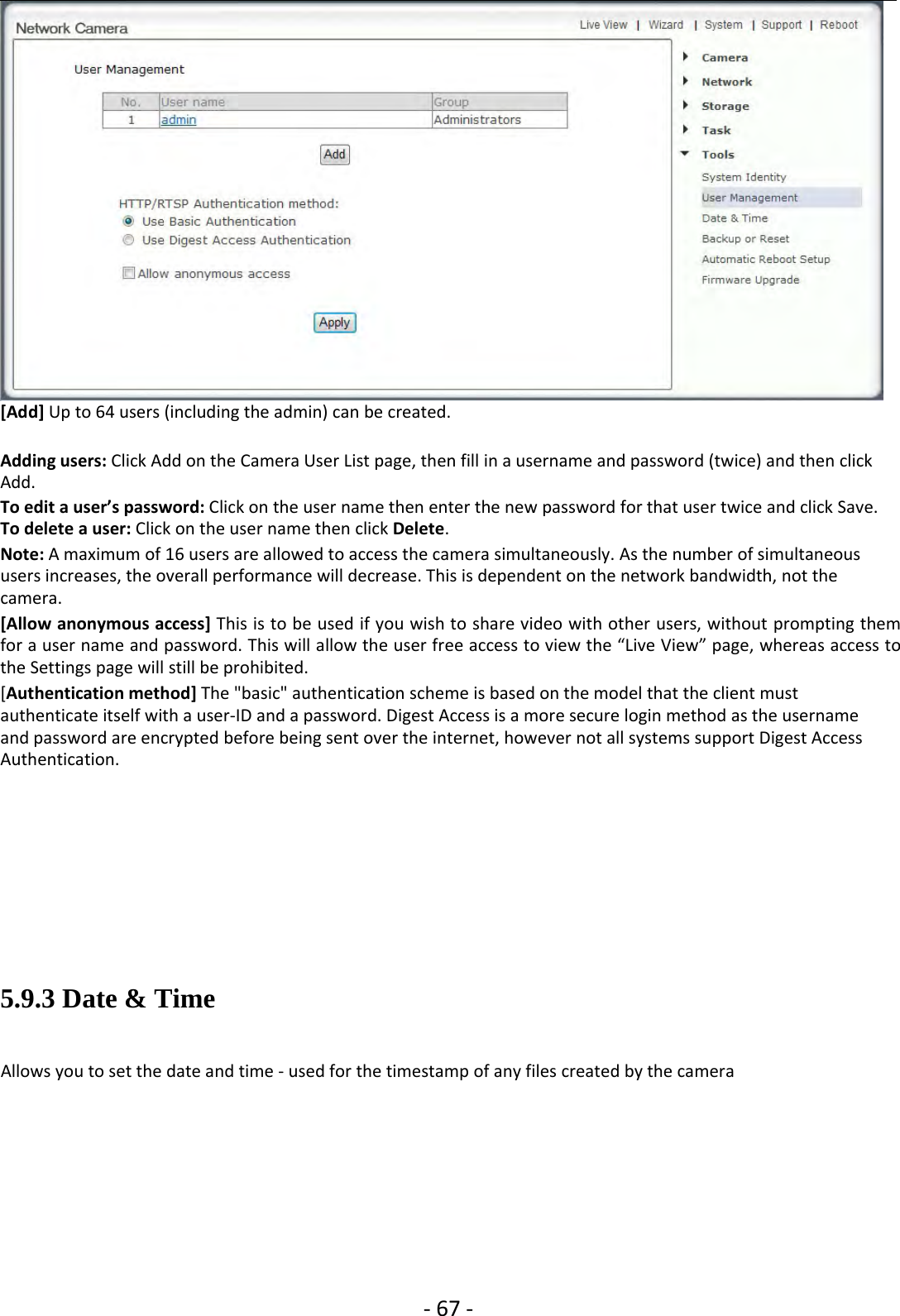 ‐67 ‐[Add] Up to 64 users (including the admin) can be created.Adding users: Click Add on the Camera User List page, then fill in a username and password (twice) and then clickAdd.To edit a user’s password: Click on the user name then enter the new password for that user twice and click Save.To delete a user: Click on the user name then click Delete.Note: A maximum of 16 users are allowed to access the camera simultaneously. As the number of simultaneoususers increases, the overall performance will decrease. This is dependent on the network bandwidth, not thecamera.[Allow anonymous access] This is to be used if you wish to share video with other users, without prompting themfor a user name and password. This will allow the user free access to view the “Live View” page, whereas access tothe Settings page will still be prohibited.[Authentication method] The &quot;basic&quot; authentication scheme is based on the model that the client mustauthenticate itself with a user‐IDandapassword.DigestAccessisamore secure login method as the usernameand password are encrypted before being sent over the internet, however not all systems support Digest AccessAuthentication.5.9.3 Date &amp; TimeAllows you to set the date and time ‐used for the timestamp of any files created by the camera