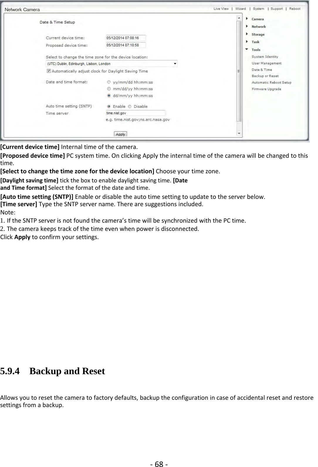 ‐68 ‐[Current device time] Internal time of the camera.[Proposed device time] PC system time. On clicking Apply the internal time of the camera will be changed to thistime.[Select to change the time zone for the device location] Choose your time zone.[Daylight saving time] tick the box to enable daylight saving time. [Dateand Time format] Select the format of the date and time.[Auto time setting (SNTP)] Enable or disable the auto time setting to update to the server below.[Time server] Type the SNTP server name. There are suggestions included.Note:1. If the SNTP server is not found the camera’s time will be synchronized with the PC time.2. The camera keeps track of the time even when power is disconnected.Click Apply to confirm your settings.5.9.4 Backup and ResetAllows you to reset the camera to factory defaults, backup the configuration in case of accidental reset and restoresettings from a backup.