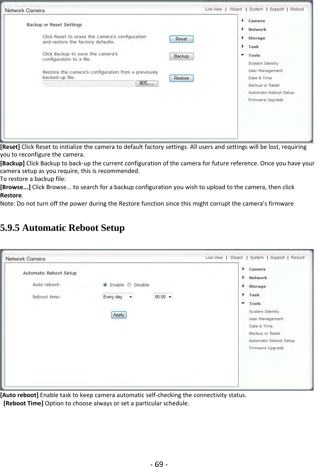 ‐69 ‐[Reset] Click Reset to initialize the camera to default factory settings. All users and settings will be lost, requiringyou to reconfigure the camera.[Backup] Click Backup to back‐up the current configuration of the camera for future reference. Once you have yourcamera setup as you require, this is recommended.To restore a backup file:[Browse...] Click Browse... to search for a backup configuration you wish to upload to the camera, then clickRestore.Note: Do not turn off the power during the Restore function since this might corrupt the camera’s firmware5.9.5 Automatic Reboot Setup[Auto reboot] Enable task to keep camera automatic self‐checking the connectivity status.[Reboot Time] Option to choose always or set a particular schedule.