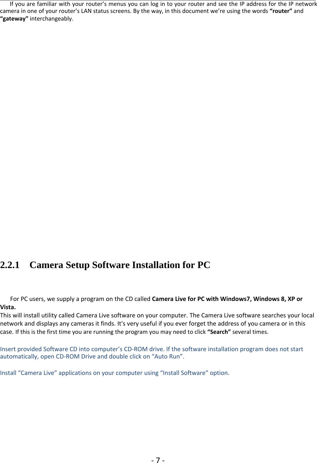 ‐7‐If you are familiar with your router’s menus you can log in to your router and see the IP address for the IP networkcamera in one of your router’s LAN status screens. By the way, in this document we’re using the words “router” and“gateway” interchangeably.2.2.1 Camera Setup Software Installation for PCFor PC users, we supply a program on the CD called Camera Live for PC with Windows7, Windows 8, XP orVista.This will install utility called Camera Live software on your computer. The Camera Live software searches your localnetwork and displays any cameras it finds. It&apos;s very useful if you ever forget the address of you camera or in thiscase. If this is the first time you are running the program you may need to click “Search” several times.Insert provided Software CD into computer’s CD‐ROM drive. If the software installation program does not startautomatically, open CD‐ROM Drive and double click on “Auto Run”.Install “Camera Live” applications on your computer using “Install Software” option.