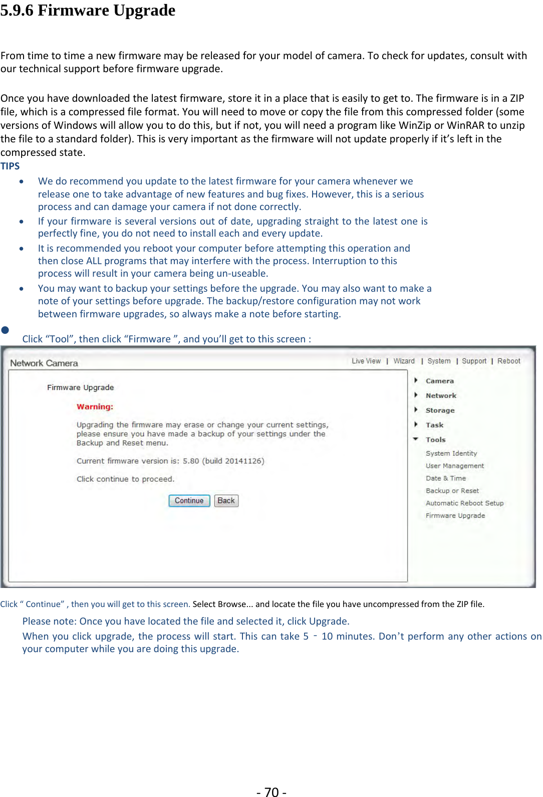 ‐70 ‐5.9.6 Firmware UpgradeFrom time to time a new firmware may be released for your model of camera. To check for updates, consult withour technical support before firmware upgrade.Once you have downloaded the latest firmware, store it in a place that is easily to get to. The firmware is in a ZIPfile, which is a compressed file format. You will need to move or copy the file from this compressed folder (someversions of Windows will allow you to do this, but if not, you will need a program like WinZip or WinRAR to unzipthe file to a standard folder). This is very important as the firmware will not update properly if it’s left in thecompressed state.TIPSWe do recommend you update to the latest firmware for your camera whenever werelease one to take advantage of new features and bug fixes. However, this is a seriousprocess and can damage your camera if not done correctly.If your firmware is several versions out ofdate, upgrading straight to the latest one isperfectly fine, you do not need to install each and every update.It is recommended you reboot your computer before attempting this operation andthen close ALL programs that may interfere with the process. Interruption to thisprocess will result in your camera being un‐useable.You may want to backup your settings before the upgrade. You may also want to make anote of your settings before upgrade. The backup/restore configuration may not workbetween firmware upgrades, so always make a note before starting.Click “Tool”, then click “Firmware ”, and you’ll get to this screen :Click “ Continue” , then you will get to this screen. Select Browse... and locate the file you have uncompressed from the ZIP file.Please note: Once you have located the file and selected it, click Upgrade.When you click upgrade, the process will start. This can take 5‐10 minutes. Don’t perform any other actions onyour computer while you are doing this upgrade.