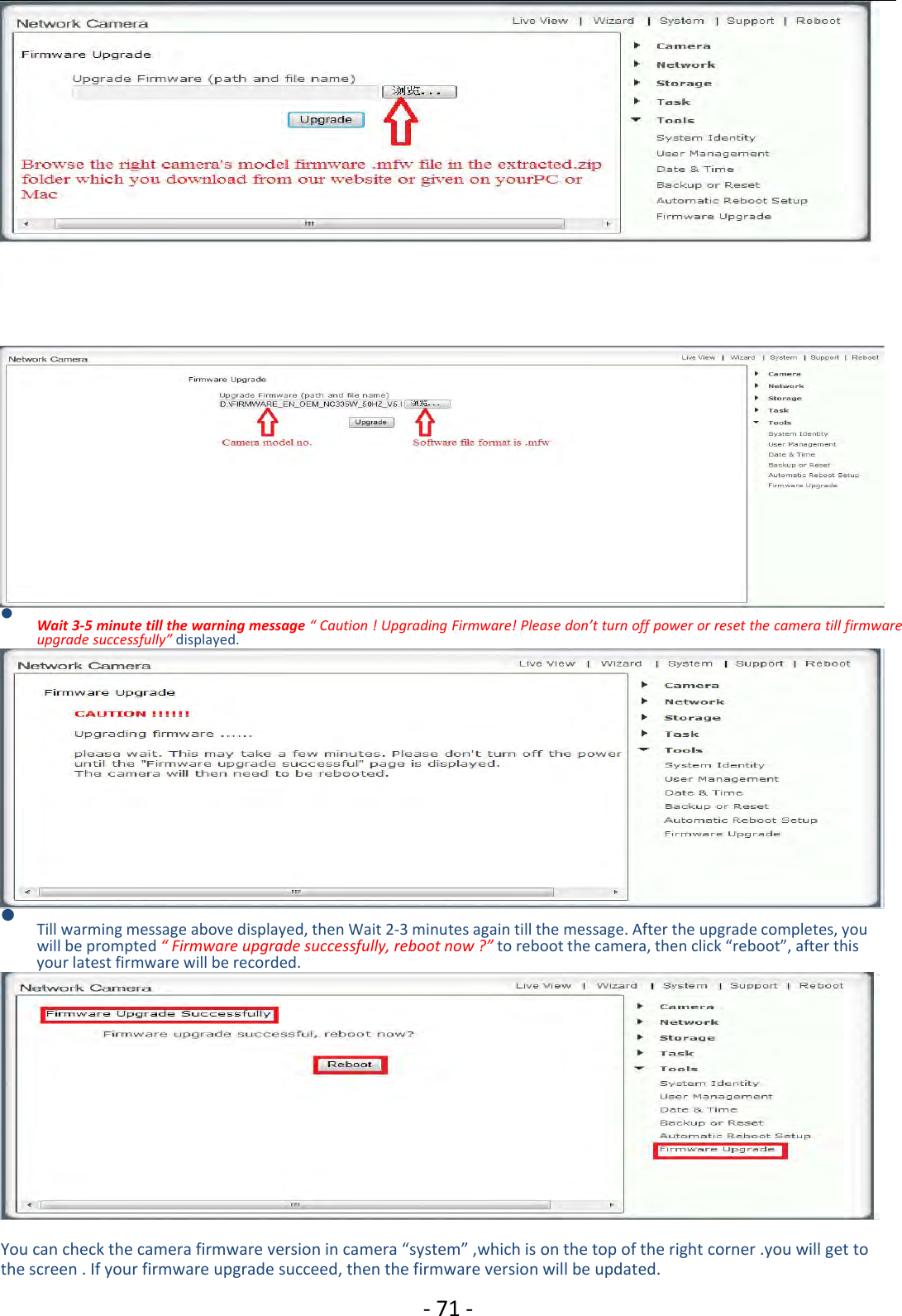 ‐71 ‐Wait 3‐5 minute tillthe warning message“Caution ! Upgrading Firmware! Please don’tturnoffpowerorreset the camera tillfirmwareupgrade successfully” displayed.Till warming message above displayed, then Wait 2‐3 minutes again till the message. After the upgrade completes, youwill be prompted “ Firmware upgrade successfully, reboot now ?” to reboot the camera, then click “reboot”, after thisyour latest firmware will be recorded.You can check the camera firmware version in camera “system” ,which is on the top of the right corner .you will get tothe screen . If your firmware upgrade succeed, then the firmware version will be updated.