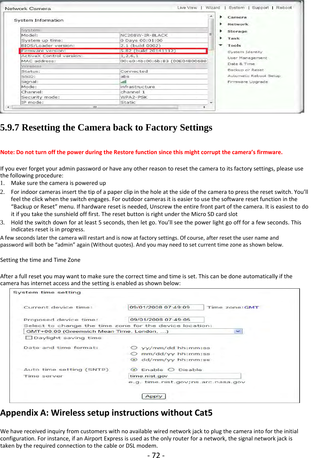 ‐72 ‐5.9.7 Resetting the Camera back to Factory SettingsNote: Do not turn off the power during the Restore function since this might corrupt the camera’s firmware.Ifyoueverforgetyouradminpasswordorhaveanyotherreasontoresetthecameratoitsfactorysettings,pleaseusethe following procedure:1. Make sure the camera is powered up2. For indoor cameras insert the tip ofa paper clip in the hole at the side of the camera to press the reset switch. You’llfeel the click when the switch engages. For outdoor cameras it is easier to use the software reset function in the“Backup or Reset” menu. If hardware reset is needed, Unscrew the entire front part of the camera. It is easiest to doit if you take the sunshield off first. The reset button is right under the Micro SD card slot3. Hold the switch down for at least 5 seconds, then let go. You’ll see the power light go offfor a few seconds. Thisindicates reset is in progress.A few seconds later the camera will restart and is now at factory settings. Of course, after reset the user name andpassword will both be “admin” again (Without quotes). And you may need to set current time zone as shown below.Setting the time and Time ZoneAfter a full reset you may want to make sure the correct time and time is set. This can be done automatically if thecamera has internet access and the setting is enabled as shown below:Appendix A: Wireless setup instructions without Cat5We have received inquiry from customers with no available wired network jack to plug the camera into for the initialconfiguration. For instance, if an Airport Express is used as the only router for a network, the signal network jack istaken by the required connection to the cable or DSL modem.