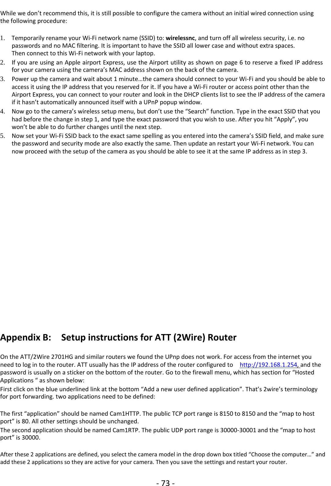 ‐73 ‐While we don’t recommend this, it is still possible to configure the camera without an initial wired connection usingthe following procedure:1. Temporarily rename your Wi‐Fi network name (SSID) to: wirelessnc,andturnoffall wireless security, i.e. nopasswords and no MAC filtering. It is important to have the SSID all lower case and without extra spaces.Then connect to this Wi‐Fi network with your laptop.2. If you are using an Apple airport Express, use the Airport utility as shown on page 6 to reserve a fixed IP addressfor your camera using the camera’s MAC address shown on the back of the camera.3. Power up the camera and wait about 1 minute…the camera should connect to your Wi‐Fi and you should be able toaccess it using the IP address that you reserved for it. If you have a Wi‐Fi router or access point other than theAirport Express, you can connect to your router and look in the DHCP clients list to see the IP address of the cameraif it hasn’t automatically announced itself with a UPnP popup window.4. Now go to the camera’s wireless setup menu, but don’t use the “Search” function. Type in the exact SSID that youhad before the change in step 1, and type the exact password that you wish to use. After you hit “Apply”, youwon’t be able to do further changes until the next step.5. Now set your Wi‐Fi SSID back to the exact same spelling as you entered into the camera’s SSID field, and make surethe password and security mode are also exactly the same. Then update an restart your Wi‐Fi network. You cannow proceed with the setup of the camera as you should be able to see it at the same IP address as in step 3.Appendix B: Setup instructions for ATT (2Wire) RouterOn the ATT/2Wire 2701HG and similar routers we found the UPnp does not work. For access from the internet youneed to log in to the router. ATT usually has the IP address of the router configured to http://192.168.1.254,and thepassword is usually on a sticker on the bottom of the router. Go to the firewall menu, which has section for “HostedApplications “ as shown below:First click on the blue underlined link at the bottom “Add a new user defined application”. That’s 2wire’s terminologyfor port forwarding. two applications need to be defined:The first “application” should be named Cam1HTTP. The public TCP port range is 8150 to 8150 and the “map to hostport” is 80. All other settings should be unchanged.The second application should be named Cam1RTP. The public UDP port range is 30000‐30001 and the “map to hostport” is 30000.After these 2 applications are defined, you select the camera model in the drop down box titled “Choose the computer…” andadd these 2 applications so they are active for your camera. Then you save the settings and restart your router.