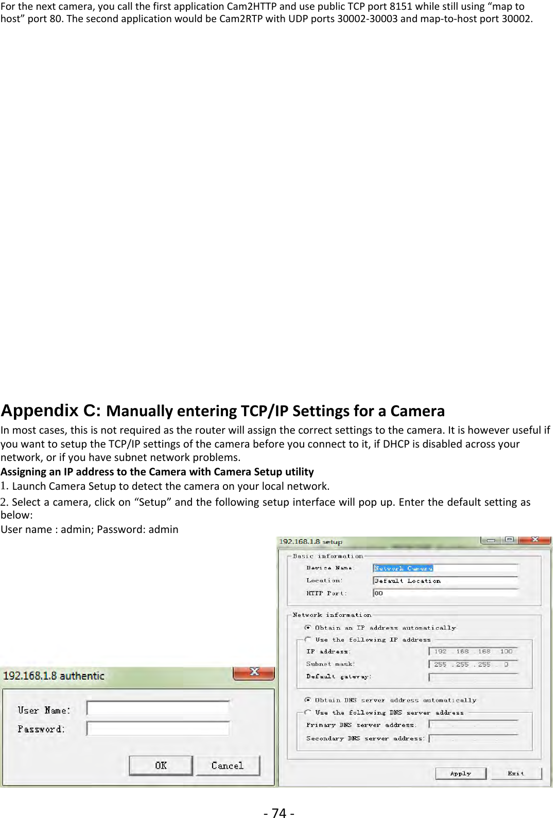 ‐74 ‐For the next camera, you call the first application Cam2HTTP and use public TCP port 8151 while still using “map tohost” port 80. The second application would be Cam2RTP with UDP ports 30002‐30003 and map‐to‐host port 30002.Appendix C: Manually entering TCP/IP Settings for a CameraIn most cases, this is not required as the router will assign the correct settings to the camera. It is however useful ifyou want to setup the TCP/IP settings of the camera before you connect to it, if DHCP is disabled across yournetwork, or if you have subnet network problems.Assigning an IP address to the Camera with Camera Setup utility1. Launch Camera Setup to detect the camera on your local network.2. Select a camera, click on “Setup” and the following setup interface will pop up. Enter the default setting asbelow:User name : admin; Password: admin