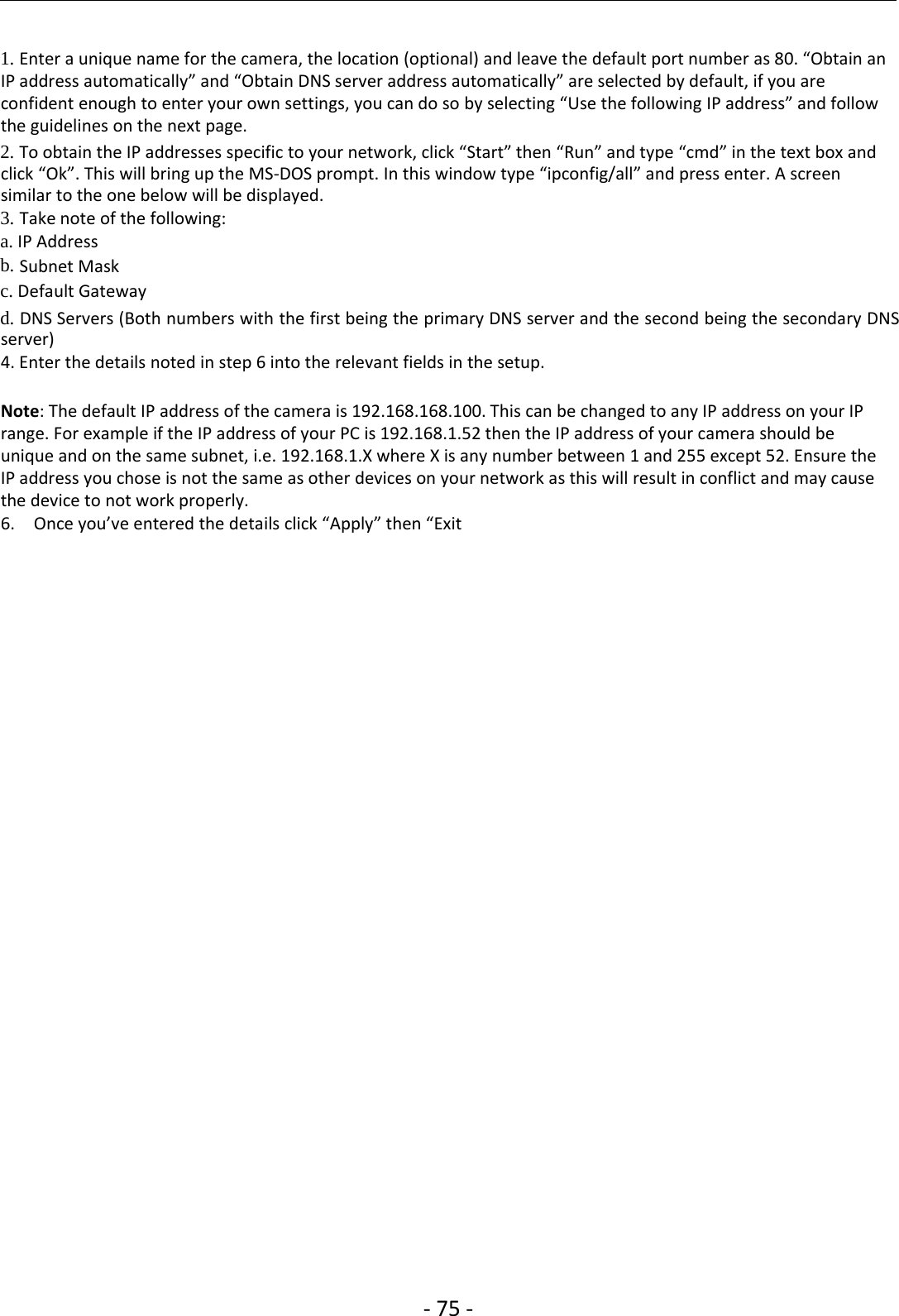 ‐75 ‐1. Enter a unique name for the camera, the location (optional) and leave the default port number as 80. “Obtain anIP address automatically” and “Obtain DNS server address automatically” are selected by default, if you areconfident enough to enter your own settings, you can do so by selecting “Use the following IP address” and followthe guidelines on the next page.2. To obtain the IP addresses specific to your network, click “Start” then “Run” and type “cmd” in the text box andclick “Ok”. This will bring up the MS‐DOS prompt. In this window type “ipconfig/all” and press enter. A screensimilar to the one below will be displayed.3. Take note of the following:a. IP Addressb. Subnet Maskc. Default Gatewayd. DNS Servers (Both numbers with the first being the primary DNS server and the second being the secondary DNSserver)4. Enter the details noted in step 6 into the relevant fields in the setup.Note: The default IP address of the camera is 192.168.168.100. This can be changed to any IP address on your IPrange. For example if the IP address of your PC is 192.168.1.52 then the IP address of your camera should beunique and on the same subnet, i.e. 192.168.1.X where X is any number between 1 and 255 except 52. Ensure theIP address you chose is not the same as other devices on your network as this will result in conflict and may causethedevicetonotworkproperly.6. Once you’ve entered the details click “Apply” then “Exit