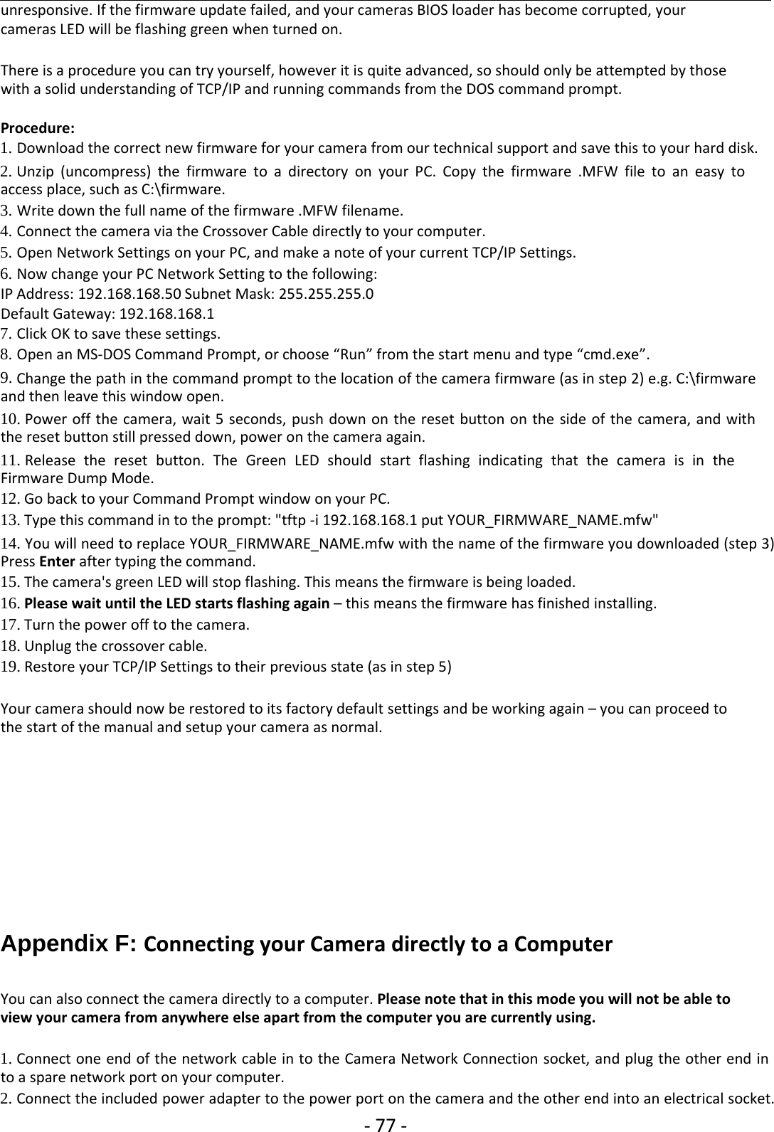 ‐77 ‐unresponsive. If the firmware update failed, and your cameras BIOS loader has become corrupted, yourcameras LED will be flashing green when turned on.There is a procedure you can try yourself, however it is quite advanced, so should only be attempted by thosewith a solid understanding of TCP/IP and running commands from the DOS command prompt.Procedure:1. Download the correct new firmware for your camera from our technical support and save this to your hard disk.2. Unzip (uncompress) the firmware to a directory on your PC. Copy the firmware .MFW file to an easy toaccess place, such as C:\firmware.3. Write down the full name of the firmware .MFW filename.4. Connect the camera via the Crossover Cable directly to your computer.5. Open Network Settings on your PC, and make a note of your current TCP/IP Settings.6. Now change your PC Network Setting to the following:IP Address: 192.168.168.50 Subnet Mask: 255.255.255.0Default Gateway: 192.168.168.17. Click OK to save these settings.8. Open an MS‐DOS Command Prompt, or choose “Run” from the start menu and type “cmd.exe”.9. Change the path in the command prompt to the location of the camera firmware (as in step 2) e.g. C:\firmwareand then leave this window open.10. Power off the camera, wait 5 seconds, push down on the reset button on the side of the camera, and withthe reset button still pressed down, power on the camera again.11. Release the reset button. The Green LED should start flashing indicating that the camera is in theFirmware Dump Mode.12. Go back to your Command Prompt window on your PC.13. Type this command in to the prompt: &quot;tftp ‐i 192.168.168.1 put YOUR_FIRMWARE_NAME.mfw&quot;14. You will need to replace YOUR_FIRMWARE_NAME.mfw with the name of the firmware you downloaded (step 3)Press Enter after typing the command.15. The camera&apos;s green LED will stop flashing. This means the firmware is being loaded.16. Please wait until the LED starts flashing again – this means the firmware has finished installing.17. Turn the power off to the camera.18. Unplug the crossover cable.19. Restore your TCP/IP Settings to their previous state (as in step 5)Your camera should now be restored to its factory default settings and be working again – you can proceed tothe start of the manual and setup your camera as normal.Appendix F: Connecting your Camera directly to a ComputerYou can also connect the camera directly to a computer. Please note that in this mode you will not be able toview your camera from anywhere else apart from the computer you are currently using.1. Connect one end of the network cable in to the Camera Network Connection socket, and plug the other end into a spare network port on your computer.2. Connect the included power adapter to the power port on the camera and the other end into an electrical socket.