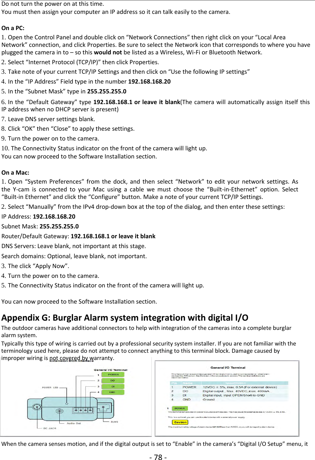 ‐78 ‐Do not turn the power on at this time.You must then assign your computer an IP address so it can talk easily to the camera.On a PC:1. Open the Control Panel and double click on “Network Connections” then right click on your “Local AreaNetwork” connection, and click Properties. Be sure to select the Network icon that corresponds to where you haveplugged the camera in to – so this would not be listed as a Wireless, Wi‐Fi or Bluetooth Network.2. Select “Internet Protocol (TCP/IP)” then click Properties.3. Take note of your current TCP/IP Settings and then click on “Use the following IP settings”4. In the “IP Address” Field type in the number 192.168.168.205. In the “Subnet Mask” type in 255.255.255.06. In the “Default Gateway” type 192.168.168.1 or leave it blank(The camera will automatically assign itself thisIP address when no DHCP server is present)7. Leave DNS server settings blank.8. Click “OK” then “Close” to apply these settings.9. Turn the power on to the camera.10. The Connectivity Status indicator on the front of the camera will light up.You can now proceed to the Software Installation section.On a Mac:1. Open “System Preferences” from the dock, and then select “Network” to edit your network settings. Asthe Y‐cam is connected to your Mac using a cable we must choose the “Built‐in‐Ethernet” option. Select“Built‐in Ethernet” and click the “Configure” button. Make a note of your current TCP/IP Settings.2. Select “Manually” from the IPv4 drop‐down box at the top of the dialog, and then enter these settings:IP Address: 192.168.168.20Subnet Mask: 255.255.255.0Router/Default Gateway: 192.168.168.1 or leave it blankDNS Servers: Leave blank, not important at this stage.Search domains: Optional, leave blank, not important.3. The click “Apply Now”.4. Turn the power on to the camera.5. The Connectivity Status indicator on the front of the camera will light up.You can now proceed to the Software Installation section.Appendix G: Burglar Alarm system integration with digital I/OThe outdoor cameras have additional connectors to help with integration of the cameras into a complete burglaralarm system.Typically this type of wiring is carried out by a professional security system installer. If you are not familiar with theterminology used here, please do not attempt to connect anything to this terminal block. Damage caused byimproper wiring is not covered by warranty.When the camera senses motion, and if the digital output is set to “Enable” in the camera’s “Digital I/O Setup” menu, it