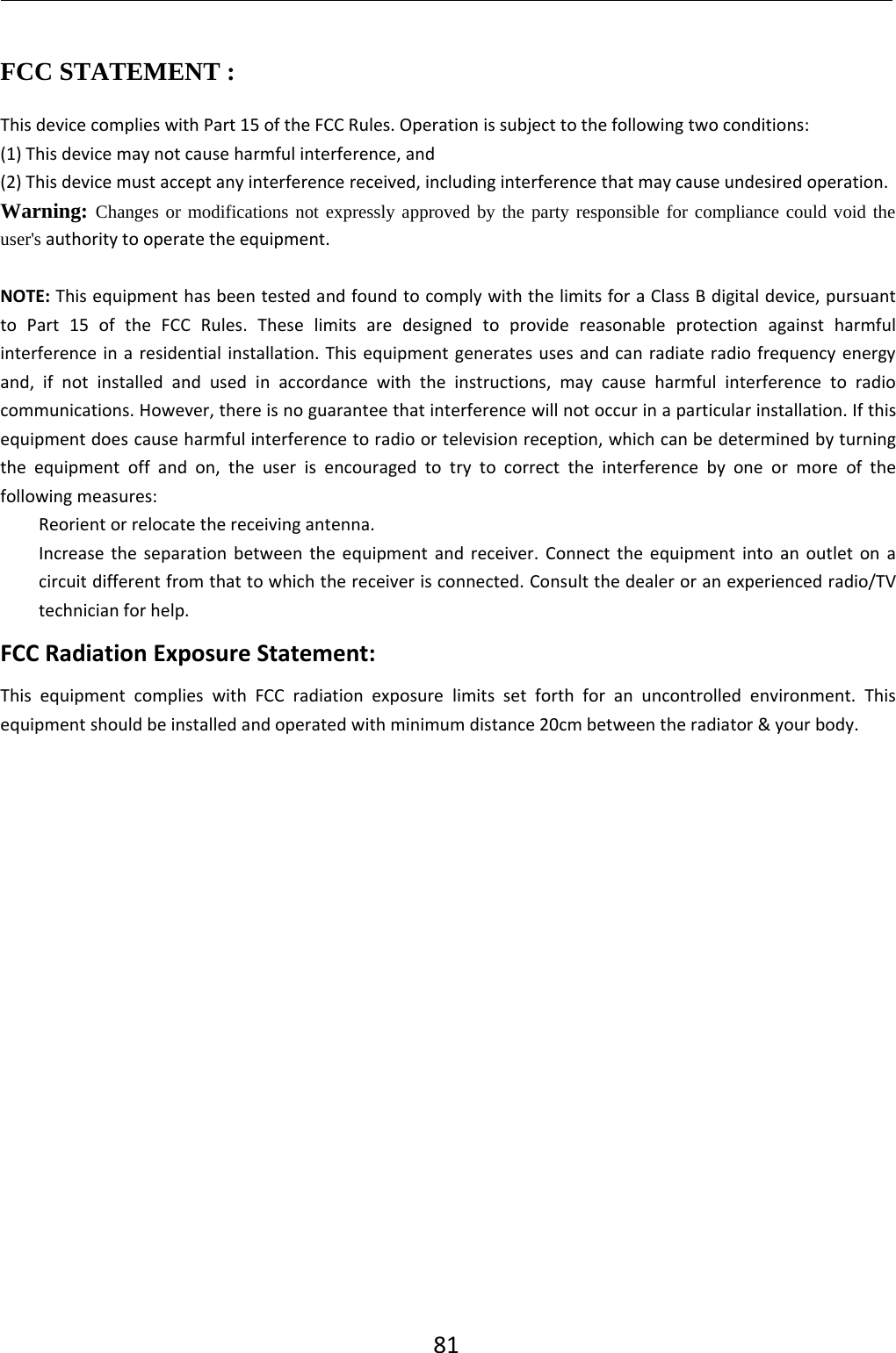 81FCC STATEMENT :This device complies with Part 15 of the FCC Rules. Operation is subject to the following two conditions:(1) This device may not cause harmful interference, and(2) This device must accept any interference received, including interference that may cause undesired operation.Warning: Changes or modifications not expressly approved by the party responsible for compliance could void theuser&apos;s authority to operate the equipment.NOTE: This equipment has been tested and found to comply with the limits for a Class B digital device, pursuantto Part 15 of the FCC Rules. These limits are designed to provide reasonable protection against harmfulinterference in a residential installation. This equipment generates uses and can radiate radio frequency energyand, if not installed and used in accordance with the instructions, may cause harmful interference to radiocommunications. However, there is no guarantee that interference will not occur in a particular installation. If thisequipment does cause harmful interference to radio or television reception, which can be determined by turningthe equipment off and on, the user is encouraged to try to correct the interference by one or more of thefollowing measures:Reorient or relocate the receiving antenna.Increase the separation between the equipment and receiver. Connect the equipment into an outlet on acircuit different from that to which the receiver is connected. Consult the dealer or an experienced radio/TVtechnician for help.FCC Radiation Exposure Statement:This equipment complies with FCC radiation exposure limits set forth for an uncontrolled environment. Thisequipment should be installed and operated with minimum distance 20cm between the radiator &amp; your body.