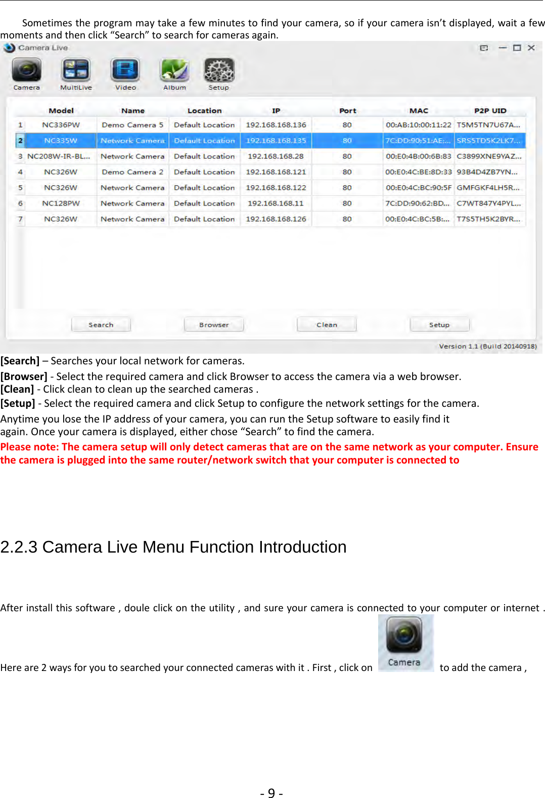 ‐9‐Sometimes the program may take a few minutes to find your camera, so if your camera isn’t displayed, wait a fewmoments and then click “Search” to search for cameras again.[Search] – Searches your local network for cameras.[Browser] ‐Select the required camera and click Browser to access the camera via a web browser.[Clean] ‐Click clean to clean up the searched cameras .[Setup] ‐Select the required camera and click Setup to configure the network settings for the camera.Anytime you lose the IP address of your camera, you can run the Setup software to easily find itagain. Once your camera is displayed, either chose “Search” to find the camera.Please note: The camera setup will only detect cameras that are on the same network as your computer. Ensurethe camera is plugged into the same router/network switch that your computer is connected to2.2.3 Camera Live Menu Function IntroductionAfter install this software , doule click on the utility , and sure your camera is connected to your computer or internet .Here are 2 ways for you to searched your connected cameras with it . First , click on to add the camera ,