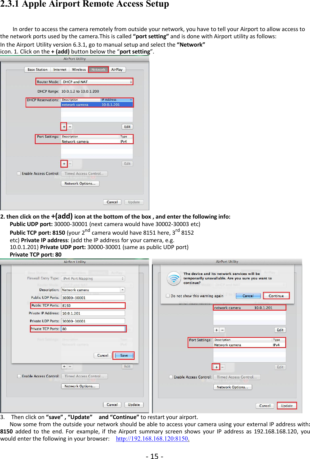 - 15 -2.3.1 Apple Airport Remote Access SetupIn order to access the camera remotely from outside your network, you have to tell your Airport to allow access tothe network ports used by the camera.This is called “port setting” and is done with Airport utility as follows:In the Airport Utility version 6.3.1, go to manual setup and select the “Network”icon. 1. Click on the + (add) button below the “port setting”.2. then click on the +(add) icon at the bottom of the box , and enter the following info:Public UDP port: 30000-30001 (next camera would have 30002-30003 etc)Public TCP port: 8150 (your 2nd camera would have 8151 here, 3rd 8152etc) Private IP address: (add the IP address for your camera, e.g.10.0.1.201) Private UDP port: 30000-30001 (same as public UDP port)Private TCP port: 803. Then click on “save” , “Update” and “Continue” to restart your airport.Now some from the outside your network should be able to access your camera using your external IP address with:8150 added to the end. For example, if the Airport summary screen shows your IP address as 192.168.168.120, youwould enter the following in your browser: http://192.168.168.120:8150.