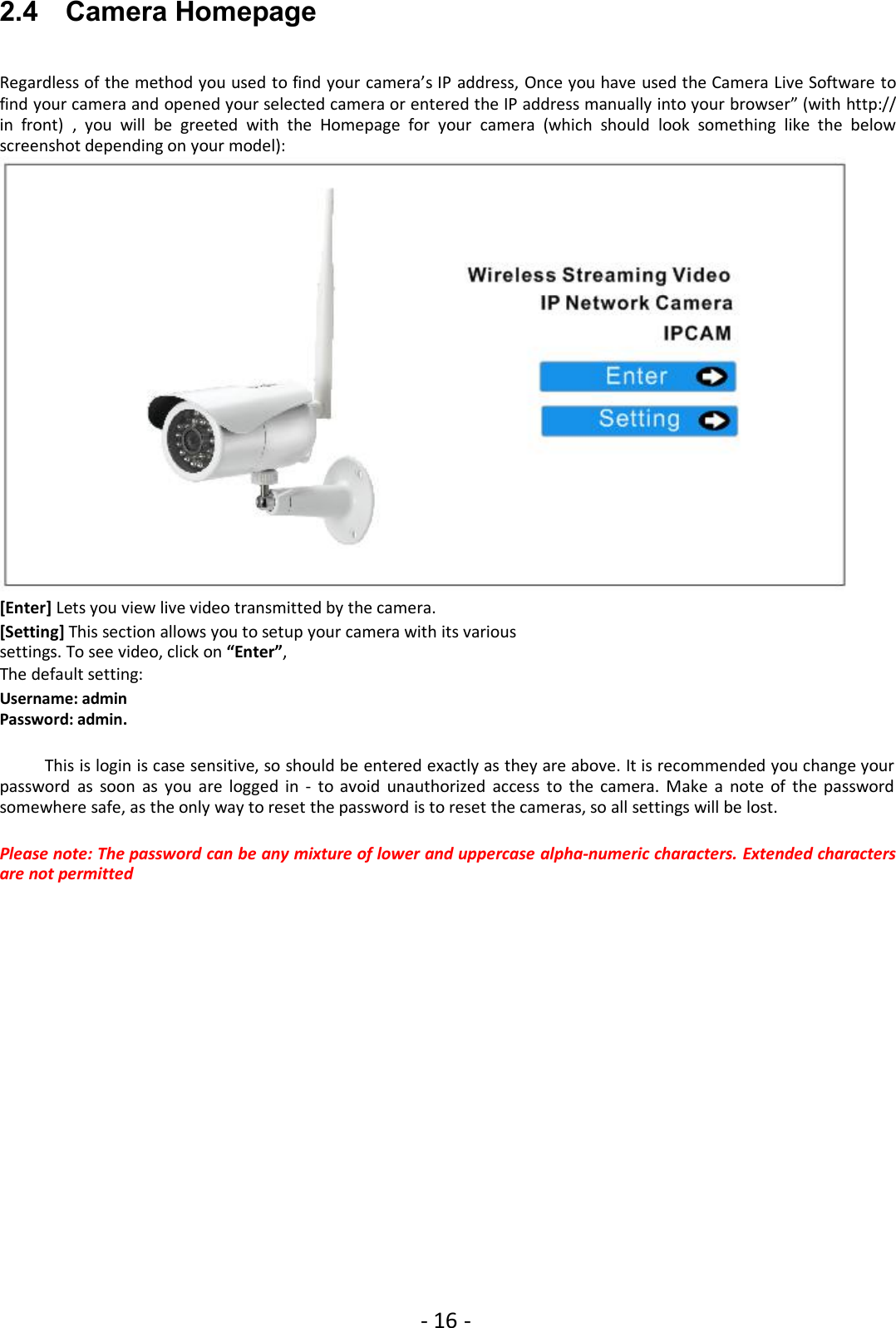 - 16 -2.4 Camera HomepageRegardless of the method you used to find your camera’s IP address, Once you have used the Camera Live Software tofind your camera and opened your selected camera or entered the IP address manually into your browser” (with http://in front) , you will be greeted with the Homepage for your camera (which should look something like the belowscreenshot depending on your model):[Enter] Lets you view live video transmitted by the camera.[Setting] This section allows you to setup your camera with its varioussettings. To see video, click on “Enter”,The default setting:Username: adminPassword: admin.This is login is case sensitive, so should be entered exactly as they are above. It is recommended you change yourpassword as soon as you are logged in - to avoid unauthorized access to the camera. Make a note of the passwordsomewhere safe, as the only way to reset the password is to reset the cameras, so all settings will be lost.Please note: The password can be any mixture of lower and uppercase alpha-numeric characters. Extended charactersare not permitted