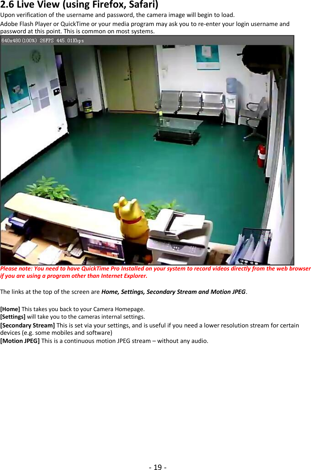 - 19 -2.6 Live View (using Firefox, Safari)Upon verification of the username and password, the camera image will begin to load.Adobe Flash Player or QuickTime or your media program may ask you to re-enter your login username andpassword at this point. This is common on most systems.Please note: You need to have QuickTime Pro Installed on your system to record videos directly from the web browserif you are using a program other than Internet Explorer.The links at the top of the screen are Home, Settings, Secondary Stream and Motion JPEG.[Home] This takes you back to your Camera Homepage.[Settings] will take you to the cameras internal settings.[Secondary Stream] This is set via your settings, and is useful if you need a lower resolution stream for certaindevices (e.g. some mobiles and software)[Motion JPEG] This is a continuous motion JPEG stream – without any audio.