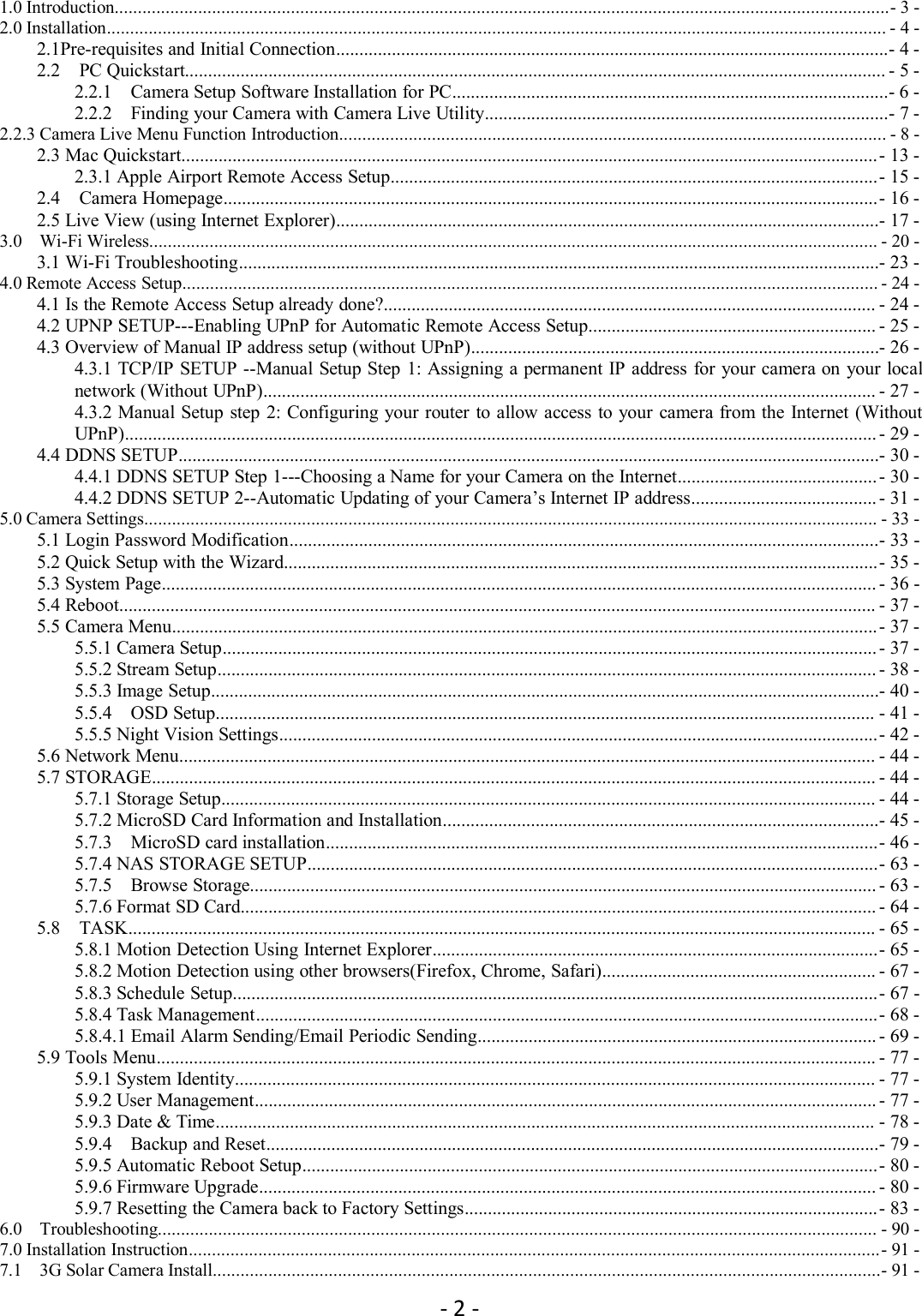 - 2 -1.0 Introduction.......................................................................................................................................................................- 3 -2.0 Installation........................................................................................................................................................................ - 4 -2.1Pre-requisites and Initial Connection.......................................................................................................................- 4 -2.2 PC Quickstart....................................................................................................................................................... - 5 -2.2.1 Camera Setup Software Installation for PC..............................................................................................- 6 -2.2.2 Finding your Camera with Camera Live Utility.......................................................................................- 7 -2.2.3 Camera Live Menu Function Introduction...................................................................................................................... - 8 -2.3 Mac Quickstart......................................................................................................................................................- 13 -2.3.1 Apple Airport Remote Access Setup.........................................................................................................- 15 -2.4 Camera Homepage.............................................................................................................................................- 16 -2.5 Live View (using Internet Explorer).....................................................................................................................- 17 -3.0 Wi-Fi Wireless............................................................................................................................................................. - 20 -3.1 Wi-Fi Troubleshooting..........................................................................................................................................- 23 -4.0 Remote Access Setup...................................................................................................................................................... - 24 -4.1 Is the Remote Access Setup already done?.......................................................................................................... - 24 -4.2 UPNP SETUP---Enabling UPnP for Automatic Remote Access Setup.............................................................. - 25 -4.3 Overview of Manual IP address setup (without UPnP)........................................................................................- 26 -4.3.1 TCP/IP SETUP --Manual Setup Step 1: Assigning a permanent IP address for your camera on your localnetwork (Without UPnP).................................................................................................................................... - 27 -4.3.2 Manual Setup step 2: Configuring your router to allow access to your camera from the Internet (WithoutUPnP).................................................................................................................................................................. - 29 -4.4 DDNS SETUP.......................................................................................................................................................- 30 -4.4.1 DDNS SETUP Step 1---Choosing a Name for your Camera on the Internet........................................... - 30 -4.4.2 DDNS SETUP 2--Automatic Updating of your Camera’s Internet IP address........................................ - 31 -5.0 Camera Settings.............................................................................................................................................................. - 33 -5.1 Login Password Modification...............................................................................................................................- 33 -5.2 Quick Setup with the Wizard................................................................................................................................- 35 -5.3 System Page.......................................................................................................................................................... - 36 -5.4 Reboot................................................................................................................................................................... - 37 -5.5 Camera Menu........................................................................................................................................................- 37 -5.5.1 Camera Setup............................................................................................................................................. - 37 -5.5.2 Stream Setup.............................................................................................................................................. - 38 -5.5.3 Image Setup................................................................................................................................................- 40 -5.5.4 OSD Setup.............................................................................................................................................. - 41 -5.5.5 Night Vision Settings.................................................................................................................................- 42 -5.6 Network Menu...................................................................................................................................................... - 44 -5.7 STORAGE............................................................................................................................................................ - 44 -5.7.1 Storage Setup............................................................................................................................................. - 44 -5.7.2 MicroSD Card Information and Installation..............................................................................................- 45 -5.7.3 MicroSD card installation.......................................................................................................................- 46 -5.7.4 NAS STORAGE SETUP...........................................................................................................................- 63 -5.7.5 Browse Storage....................................................................................................................................... - 63 -5.7.6 Format SD Card......................................................................................................................................... - 64 -5.8 TASK................................................................................................................................................................. - 65 -5.8.1 Motion Detection Using Internet Explorer................................................................................................- 65 -5.8.2 Motion Detection using other browsers(Firefox, Chrome, Safari)........................................................... - 67 -5.8.3 Schedule Setup...........................................................................................................................................- 67 -5.8.4 Task Management......................................................................................................................................- 68 -5.8.4.1 Email Alarm Sending/Email Periodic Sending...................................................................................... - 69 -5.9 Tools Menu........................................................................................................................................................... - 77 -5.9.1 System Identity.......................................................................................................................................... - 77 -5.9.2 User Management...................................................................................................................................... - 77 -5.9.3 Date &amp; Time.............................................................................................................................................. - 78 -5.9.4 Backup and Reset....................................................................................................................................- 79 -5.9.5 Automatic Reboot Setup............................................................................................................................- 80 -5.9.6 Firmware Upgrade..................................................................................................................................... - 80 -5.9.7 Resetting the Camera back to Factory Settings.........................................................................................- 83 -6.0 Troubleshooting........................................................................................................................................................... - 90 -7.0 Installation Instruction.....................................................................................................................................................- 91 -7.1 3G Solar Camera Install................................................................................................................................................- 91 -