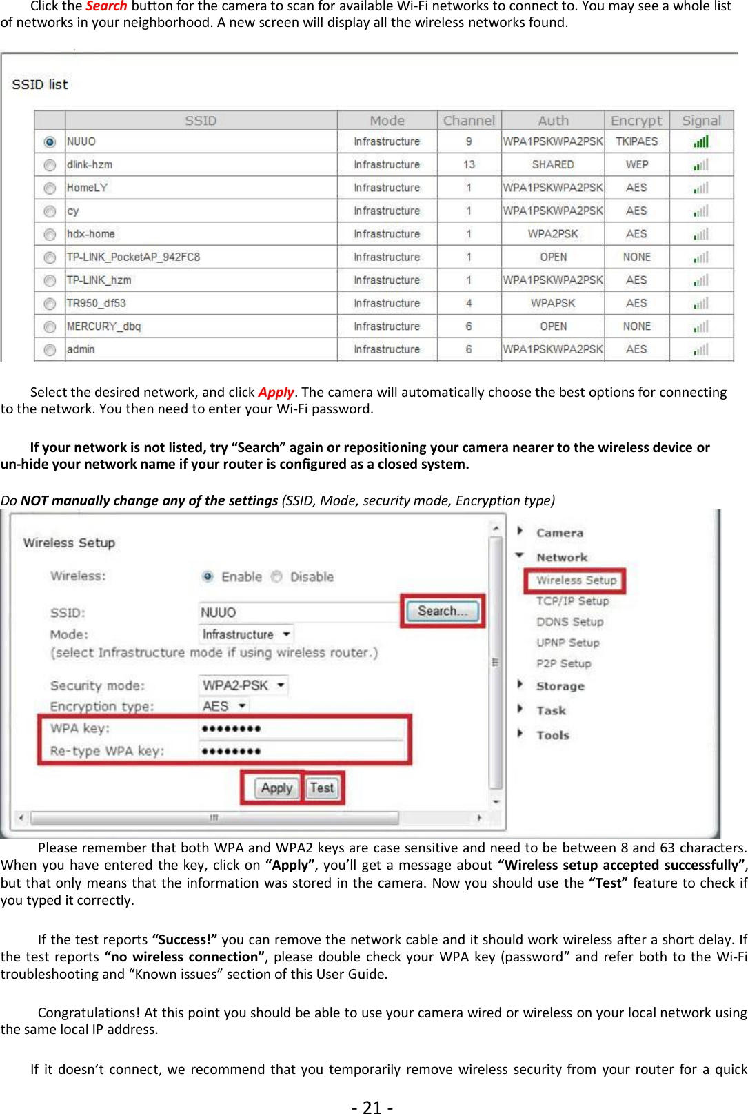 - 21 -Click the Search button for the camera to scan for available Wi-Fi networks to connect to. You may see a whole listof networks in your neighborhood. A new screen will display all the wireless networks found.Select the desired network, and click Apply. The camera will automatically choose the best options for connectingto the network. You then need to enter your Wi-Fi password.If your network is not listed, try “Search” again or repositioning your camera nearer to the wireless device orun-hide your network name if your router is configured as a closed system.Do NOT manually change any of the settings (SSID, Mode, security mode, Encryption type)Please remember that both WPA and WPA2 keys are case sensitive and need to be between 8 and 63 characters.When you have entered the key, click on “Apply”, you’ll get a message about “Wireless setup accepted successfully”,but that only means that the information was stored in the camera. Now you should use the “Test” feature to check ifyou typed it correctly.If the test reports “Success!” you can remove the network cable and it should work wireless after a short delay. Ifthe test reports “no wireless connection”, please double check your WPA key (password” and refer both to the Wi-Fitroubleshooting and “Known issues” section of this User Guide.Congratulations! At this point you should be able to use your camera wired or wireless on your local network usingthe same local IP address.If it doesn’t connect, we recommend that you temporarily remove wireless security from your router for a quick