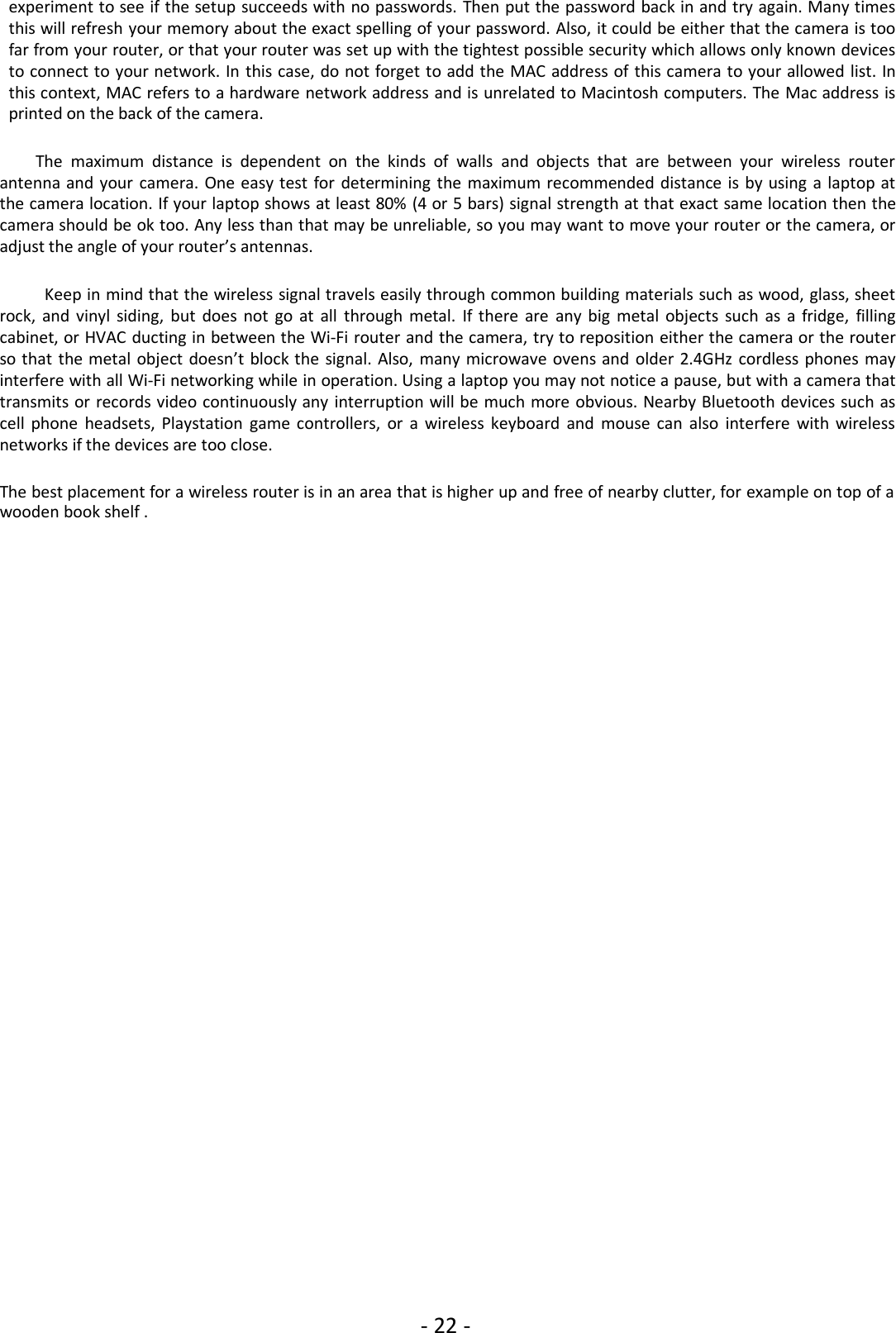 - 22 -experiment to see if the setup succeeds with no passwords. Then put the password back in and try again. Many timesthis will refresh your memory about the exact spelling of your password. Also, it could be either that the camera is toofar from your router, or that your router was set up with the tightest possible security which allows only known devicesto connect to your network. In this case, do not forget to add the MAC address of this camera to your allowed list. Inthis context, MAC refers to a hardware network address and is unrelated to Macintosh computers. The Mac address isprinted on the back of the camera.The maximum distance is dependent on the kinds of walls and objects that are between your wireless routerantenna and your camera. One easy test for determining the maximum recommended distance is by using a laptop atthe camera location. If your laptop shows at least 80% (4 or 5 bars) signal strength at that exact same location then thecamera should be ok too. Any less than that may be unreliable, so you may want to move your router or the camera, oradjust the angle of your router’s antennas.Keep in mind that the wireless signal travels easily through common building materials such as wood, glass, sheetrock, and vinyl siding, but does not go at all through metal. If there are any big metal objects such as a fridge, fillingcabinet, or HVAC ducting in between the Wi-Fi router and the camera, try to reposition either the camera or the routerso that the metal object doesn’t block the signal. Also, many microwave ovens and older 2.4GHz cordless phones mayinterfere with all Wi-Fi networking while in operation. Using a laptop you may not notice a pause, but with a camera thattransmits or records video continuously any interruption will be much more obvious. Nearby Bluetooth devices such ascell phone headsets, Playstation game controllers, or a wireless keyboard and mouse can also interfere with wirelessnetworks if the devices are too close.The best placement for a wireless router is in an area that is higher up and free of nearby clutter, for example on top of awooden book shelf .