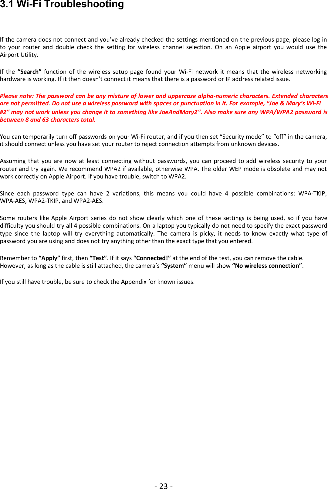 - 23 -3.1 Wi-Fi TroubleshootingIf the camera does not connect and you’ve already checked the settings mentioned on the previous page, please log into your router and double check the setting for wireless channel selection. On an Apple airport you would use theAirport Utility.If the “Search” function of the wireless setup page found your Wi-Fi network it means that the wireless networkinghardware is working. If it then doesn’t connect it means that there is a password or IP address related issue.Please note: The password can be any mixture of lower and uppercase alpha-numeric characters. Extended charactersare not permitted.Do not use a wireless password with spaces or punctuation in it. For example, “Joe &amp; Mary’s Wi-Fi#2” may not work unless you change it to something like JoeAndMary2”. Also make sure any WPA/WPA2 password isbetween 8 and 63 characters total.You can temporarily turn off passwords on your Wi-Fi router, and if you then set “Security mode” to “off” in the camera,it should connect unless you have set your router to reject connection attempts from unknown devices.Assuming that you are now at least connecting without passwords, you can proceed to add wireless security to yourrouter and try again. We recommend WPA2 if available, otherwise WPA. The older WEP mode is obsolete and may notwork correctly on Apple Airport. If you have trouble, switch to WPA2.Since each password type can have 2 variations, this means you could have 4 possible combinations: WPA-TKIP,WPA-AES, WPA2-TKIP, and WPA2-AES.Some routers like Apple Airport series do not show clearly which one of these settings is being used, so if you havedifficulty you should try all 4 possible combinations. On a laptop you typically do not need to specify the exact passwordtype since the laptop will try everything automatically. The camera is picky, it needs to know exactly what type ofpassword you are using and does not try anything other than the exact type that you entered.Remember to “Apply” first, then “Test”. If it says “Connected!” at the end of the test, you can remove the cable.However, as long as the cable is still attached, the camera’s “System” menu will show “No wireless connection”.If you still have trouble, be sure to check the Appendix for known issues.