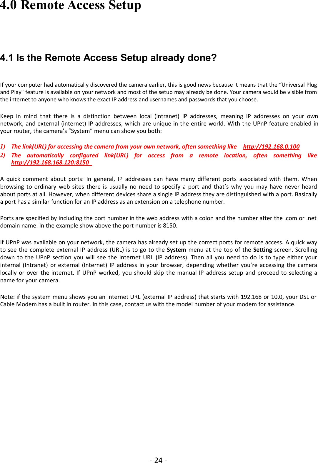 - 24 -4.0 Remote Access Setup4.1 Is the Remote Access Setup already done?If your computer had automatically discovered the camera earlier, this is good news because it means that the “Universal Plugand Play” feature is available on your network and most of the setup may already be done. Your camera would be visible fromthe internet to anyone who knows the exact IP address and usernames and passwords that you choose.Keep in mind that there is a distinction between local (intranet) IP addresses, meaning IP addresses on your ownnetwork, and external (internet) IP addresses, which are unique in the entire world. With the UPnP feature enabled inyour router, the camera’s “System” menu can show you both:1) The link(URL) for accessing the camera from your own network, often something like http://192.168.0.1002) The automatically configured link(URL) for access from a remote location, often something likehttp://192.168.168.120:8150A quick comment about ports: In general, IP addresses can have many different ports associated with them. Whenbrowsing to ordinary web sites there is usually no need to specify a port and that’s why you may have never heardabout ports at all. However, when different devices share a single IP address they are distinguished with a port. Basicallya port has a similar function for an IP address as an extension on a telephone number.Ports are specified by including the port number in the web address with a colon and the number after the .com or .netdomain name. In the example show above the port number is 8150.If UPnP was available on your network, the camera has already set up the correct ports for remote access. A quick wayto see the complete external IP address (URL) is to go to the System menu at the top of the Setting screen. Scrollingdown to the UPnP section you will see the Internet URL (IP address). Then all you need to do is to type either yourinternal (Intranet) or external (Internet) IP address in your browser, depending whether you’re accessing the cameralocally or over the internet. If UPnP worked, you should skip the manual IP address setup and proceed to selecting aname for your camera.Note: if the system menu shows you an internet URL (external IP address) that starts with 192.168 or 10.0, your DSL orCable Modem has a built in router. In this case, contact us with the model number of your modem for assistance.