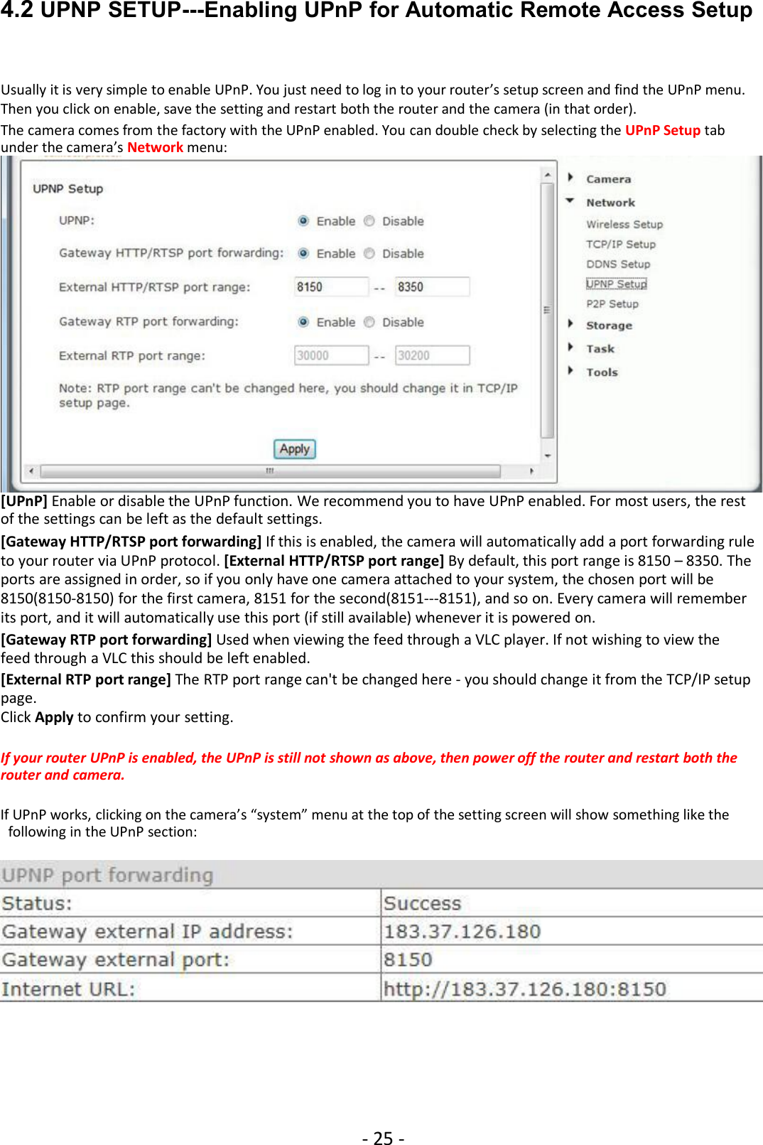 - 25 -4.2 UPNP SETUP---Enabling UPnP for Automatic Remote Access SetupUsually it is very simple to enable UPnP. You just need to log in to your router’s setup screen and find the UPnP menu.Then you click on enable, save the setting and restart both the router and the camera (in that order).The camera comes from the factory with the UPnP enabled. You can double check by selecting the UPnP Setup tabunder the camera’s Network menu:[UPnP] Enable or disable the UPnP function. We recommend you to have UPnP enabled. For most users, the restof the settings can be left as the default settings.[Gateway HTTP/RTSP port forwarding] If this is enabled, the camera will automatically add a port forwarding ruleto your router via UPnP protocol. [External HTTP/RTSP port range] By default, this port range is 8150 – 8350. Theports are assigned in order, so if you only have one camera attached to your system, the chosen port will be8150(8150-8150) for the first camera, 8151 for the second(8151---8151), and so on. Every camera will rememberits port, and it will automatically use this port (if still available) whenever it is powered on.[Gateway RTP port forwarding] Used when viewing the feed through a VLC player. If not wishing to view thefeed through a VLC this should be left enabled.[External RTP port range] The RTP port range can&apos;t be changed here - you should change it from the TCP/IP setuppage.Click Apply to confirm your setting.If your router UPnP is enabled, the UPnP is still not shown as above, then power off the router and restart both therouter and camera.If UPnP works, clicking on the camera’s “system” menu at the top of the setting screen will show something like thefollowing in the UPnP section: