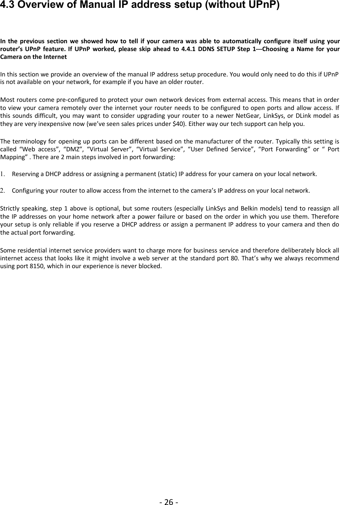 - 26 -4.3 Overview of Manual IP address setup (without UPnP)In the previous section we showed how to tell if your camera was able to automatically configure itself using yourrouter’s UPnP feature. If UPnP worked, please skip ahead to 4.4.1 DDNS SETUP Step 1---Choosing a Name for yourCamera on the InternetIn this section we provide an overview of the manual IP address setup procedure. You would only need to do this if UPnPis not available on your network, for example if you have an older router.Most routers come pre-configured to protect your own network devices from external access. This means that in orderto view your camera remotely over the internet your router needs to be configured to open ports and allow access. Ifthis sounds difficult, you may want to consider upgrading your router to a newer NetGear, LinkSys, or DLink model asthey are very inexpensive now (we’ve seen sales prices under $40). Either way our tech support can help you.The terminology for opening up ports can be different based on the manufacturer of the router. Typically this setting iscalled “Web access”, “DMZ”, “Virtual Server”, “Virtual Service”, “User Defined Service”, “Port Forwarding” or “ PortMapping” . There are 2 main steps involved in port forwarding:1. Reserving a DHCP address or assigning a permanent (static) IP address for your camera on your local network.2. Configuring your router to allow access from the internet to the camera’s IP address on your local network.Strictly speaking, step 1 above is optional, but some routers (especially LinkSys and Belkin models) tend to reassign allthe IP addresses on your home network after a power failure or based on the order in which you use them. Thereforeyour setup is only reliable if you reserve a DHCP address or assign a permanent IP address to your camera and then dothe actual port forwarding.Some residential internet service providers want to charge more for business service and therefore deliberately block allinternet access that looks like it might involve a web server at the standard port 80. That’s why we always recommendusing port 8150, which in our experience is never blocked.