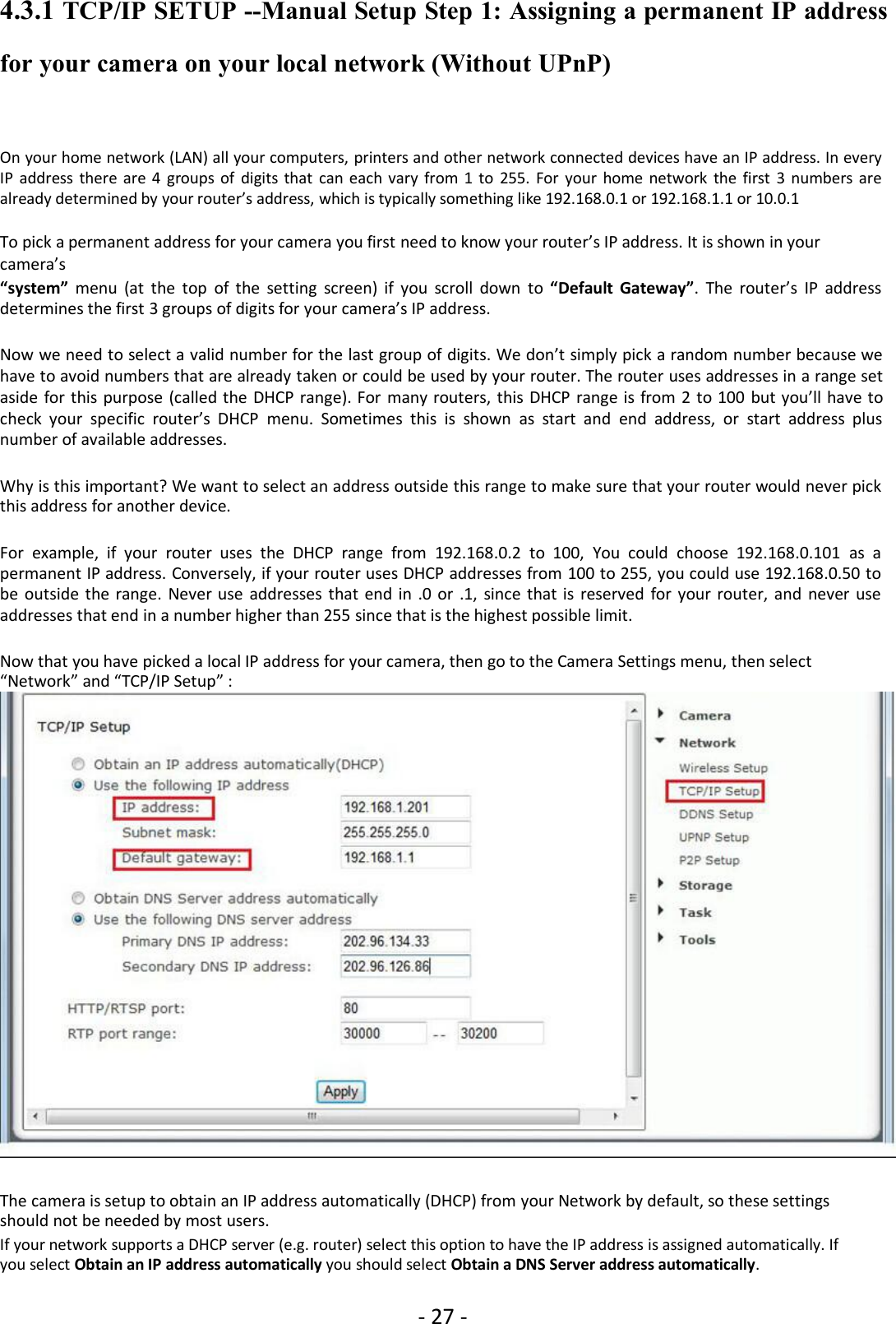 - 27 -4.3.1 TCP/IP SETUP --Manual Setup Step 1: Assigning a permanent IP addressfor your camera on your local network (Without UPnP)On your home network (LAN) all your computers, printers and other network connected devices have an IP address. In everyIP address there are 4 groups of digits that can each vary from 1 to 255. For your home network the first 3 numbers arealready determined by your router’s address, which is typically something like 192.168.0.1 or 192.168.1.1 or 10.0.1To pick a permanent address for your camera you first need to know your router’s IP address. It is shown in yourcamera’s“system” menu (at the top of the setting screen) if you scroll down to “Default Gateway”. The router’s IP addressdetermines the first 3 groups of digits for your camera’s IP address.Now we need to select a valid number for the last group of digits. We don’t simply pick a random number because wehave to avoid numbers that are already taken or could be used by your router. The router uses addresses in a range setaside for this purpose (called the DHCP range). For many routers, this DHCP range is from 2 to 100 but you’ll have tocheck your specific router’s DHCP menu. Sometimes this is shown as start and end address, or start address plusnumber of available addresses.Why is this important? We want to select an address outside this range to make sure that your router would never pickthis address for another device.For example, if your router uses the DHCP range from 192.168.0.2 to 100, You could choose 192.168.0.101 as apermanent IP address. Conversely, if your router uses DHCP addresses from 100 to 255, you could use 192.168.0.50 tobe outside the range. Never use addresses that end in .0 or .1, since that is reserved for your router, and never useaddresses that end in a number higher than 255 since that is the highest possible limit.Now that you have picked a local IP address for your camera, then go to the Camera Settings menu, then select“Network” and “TCP/IP Setup” :The camera is setup to obtain an IP address automatically (DHCP) from your Network by default, so these settingsshould not be needed by most users.If your network supports a DHCP server (e.g. router) select this option to have the IP address is assigned automatically. Ifyou select Obtain an IP address automatically you should select Obtain a DNS Server address automatically.