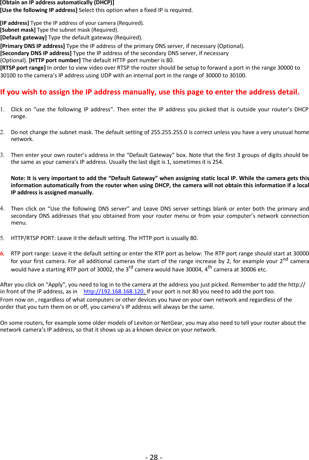 - 28 -[Obtain an IP address automatically (DHCP)][Use the following IP address] Select this option when a fixed IP is required.[IP address] Type the IP address of your camera (Required).[Subnet mask] Type the subnet mask (Required).[Default gateway] Type the default gateway (Required).[Primary DNS IP address] Type the IP address of the primary DNS server, if necessary (Optional).[Secondary DNS IP address] Type the IP address of the secondary DNS server, if necessary(Optional). [HTTP port number] The default HTTP port number is 80.[RTSP port range] In order to view video over RTSP the router should be setup to forward a port in the range 30000 to30100 to the camera’s IP address using UDP with an internal port in the range of 30000 to 30100.If you wish to assign the IP address manually, use this page to enter the address detail.1. Click on “use the following IP address”. Then enter the IP address you picked that is outside your router’s DHCPrange.2. Do not change the subnet mask. The default setting of 255.255.255.0 is correct unless you have a very unusual homenetwork.3. Then enter your own router’s address in the “Default Gateway” box. Note that the first 3 groups of digits should bethe same as your camera’s IP address. Usually the last digit is 1, sometimes it is 254.Note: It is very important to add the “Default Gateway” when assigning static local IP. While the camera gets thisinformation automatically from the router when using DHCP, the camera will not obtain this information if a localIP address is assigned manually.4. Then click on “Use the following DNS server” and Leave DNS server settings blank or enter both the primary andsecondary DNS addresses that you obtained from your router menu or from your computer’s network connectionmenu.5. HTTP/RTSP PORT: Leave it the default setting. The HTTP port is usually 80.6. RTP port range: Leave it the default setting or enter the RTP port as below: The RTP port range should start at 30000for your first camera. For all additional cameras the start of the range increase by 2, for example your 2nd camerawould have a starting RTP port of 30002, the 3rd camera would have 30004, 4th camera at 30006 etc.After you click on “Apply”, you need to log in to the camera at the address you just picked. Remember to add the http://in front of the IP address, as in http://192.168.168.120. If your port is not 80 you need to add the port too.From now on , regardless of what computers or other devices you have on your own network and regardless of theorder that you turn them on or off, you camera’s IP address will always be the same.On some routers, for example some older models of Leviton or NetGear, you may also need to tell your router about thenetwork camera’s IP address, so that it shows up as a known device on your network.