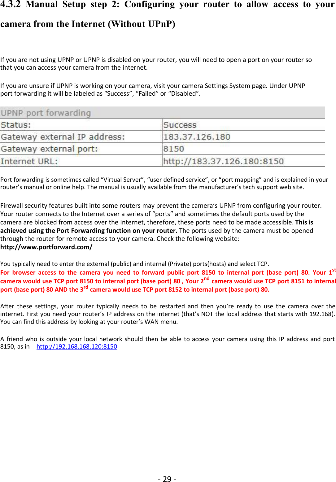 - 29 -4.3.2 Manual Setup step 2: Configuring your router to allow access to yourcamera from the Internet (Without UPnP)If you are not using UPNP or UPNP is disabled on your router, you will need to open a port on your router sothat you can access your camera from the internet.If you are unsure if UPNP is working on your camera, visit your camera Settings System page. Under UPNPport forwarding it will be labeled as “Success”, “Failed” or “Disabled”.Port forwarding is sometimes called “Virtual Server”, “user defined service”, or “port mapping” and is explained in yourrouter’s manual or online help. The manual is usually available from the manufacturer’s tech support web site.Firewall security features built into some routers may prevent the camera’s UPNP from configuring your router.Your router connects to the Internet over a series of “ports” and sometimes the default ports used by thecamera are blocked from access over the Internet, therefore, these ports need to be made accessible. This isachieved using the Port Forwarding function on your router. The ports used by the camera must be openedthrough the router for remote access to your camera. Check the following website:http://www.portforward.com/You typically need to enter the external (public) and internal (Private) ports(hosts) and select TCP.For browser access to the camera you need to forward public port 8150 to internal port (base port) 80. Your 1stcamera would use TCP port 8150 to internal port (base port) 80 , Your 2nd camera would use TCP port 8151 to internalport (base port) 80 AND the 3rd camera would use TCP port 8152 to internal port (base port) 80.After these settings, your router typically needs to be restarted and then you’re ready to use the camera over theinternet. First you need your router’s IP address on the internet (that’s NOT the local address that starts with 192.168).You can find this address by looking at your router’s WAN menu.A friend who is outside your local network should then be able to access your camera using this IP address and port8150, as in http://192.168.168.120:8150