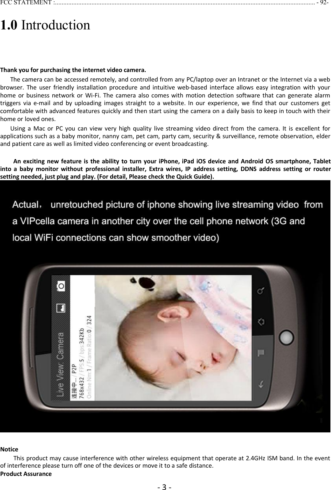 - 3 -FCC STATEMENT :............................................................................................................................................................. - 92-1.0 IntroductionThank you for purchasing the internet video camera.The camera can be accessed remotely, and controlled from any PC/laptop over an Intranet or the Internet via a webbrowser. The user friendly installation procedure and intuitive web-based interface allows easy integration with yourhome or business network or Wi-Fi. The camera also comes with motion detection software that can generate alarmtriggers via e-mail and by uploading images straight to a website. In our experience, we find that our customers getcomfortable with advanced features quickly and then start using the camera on a daily basis to keep in touch with theirhome or loved ones.Using a Mac or PC you can view very high quality live streaming video direct from the camera. It is excellent forapplications such as a baby monitor, nanny cam, pet cam, party cam, security &amp; surveillance, remote observation, elderand patient care as well as limited video conferencing or event broadcasting.An exciting new feature is the ability to turn your iPhone, iPad iOS device and Android OS smartphone, Tabletinto a baby monitor without professional installer, Extra wires, IP address setting, DDNS address setting or routersetting needed, just plug and play. (For detail, Please check the Quick Guide).NoticeThis product may cause interference with other wireless equipment that operate at 2.4GHz ISM band. In the eventof interference please turn off one of the devices or move it to a safe distance.Product Assurance