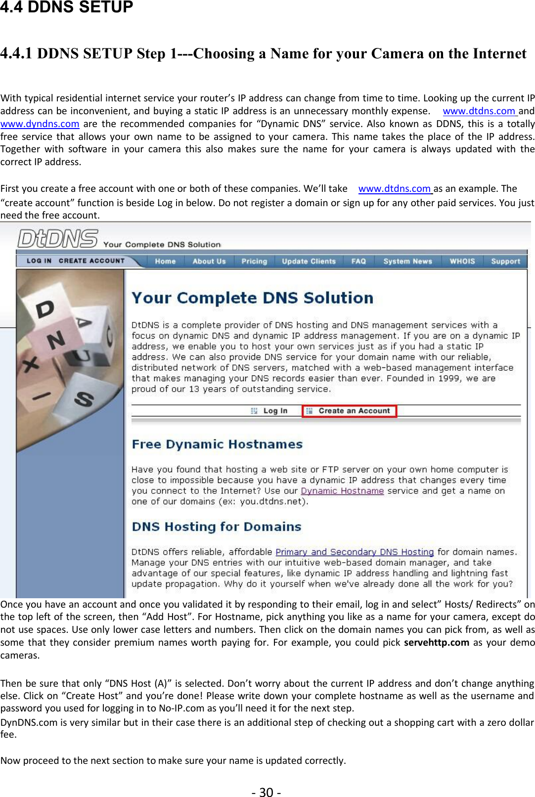 - 30 -4.4 DDNS SETUP4.4.1 DDNS SETUP Step 1---Choosing a Name for your Camera on the InternetWith typical residential internet service your router’s IP address can change from time to time. Looking up the current IPaddress can be inconvenient, and buying a static IP address is an unnecessary monthly expense. www.dtdns.com andwww.dyndns.com are the recommended companies for “Dynamic DNS” service. Also known as DDNS, this is a totallyfree service that allows your own name to be assigned to your camera. This name takes the place of the IP address.Together with software in your camera this also makes sure the name for your camera is always updated with thecorrect IP address.First you create a free account with one or both of these companies. We’ll take www.dtdns.com as an example. The“create account” function is beside Log in below. Do not register a domain or sign up for any other paid services. You justneed the free account.Once you have an account and once you validated it by responding to their email, log in and select” Hosts/ Redirects” onthe top left of the screen, then “Add Host”. For Hostname, pick anything you like as a name for your camera, except donot use spaces. Use only lower case letters and numbers. Then click on the domain names you can pick from, as well assome that they consider premium names worth paying for. For example, you could pick servehttp.com as your democameras.Then be sure that only “DNS Host (A)” is selected. Don’t worry about the current IP address and don’t change anythingelse. Click on “Create Host” and you’re done! Please write down your complete hostname as well as the username andpassword you used for logging in to No-IP.com as you’ll need it for the next step.DynDNS.com is very similar but in their case there is an additional step of checking out a shopping cart with a zero dollarfee.Now proceed to the next section to make sure your name is updated correctly.