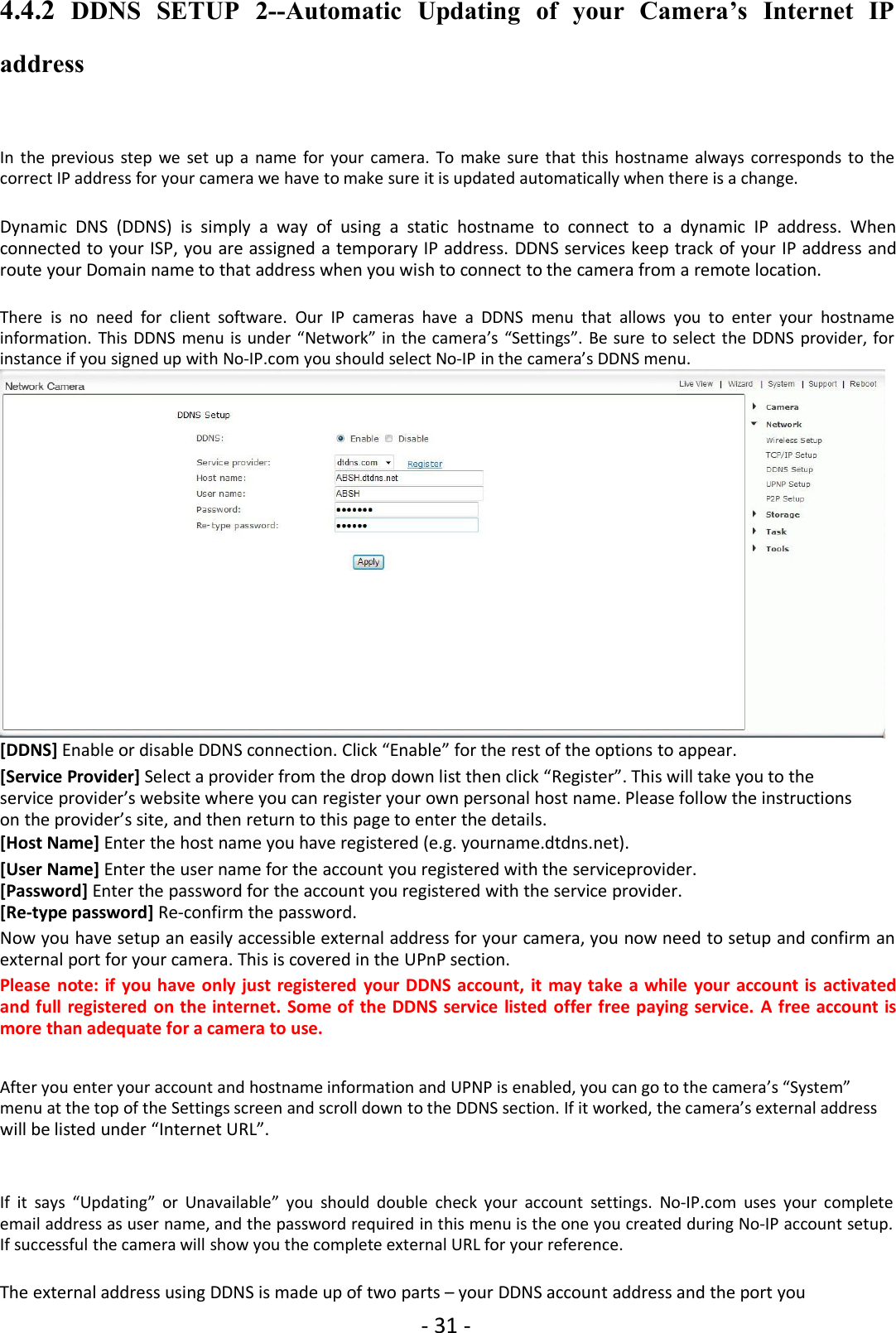 - 31 -4.4.2 DDNS SETUP 2--Automatic Updating of your Camera’s Internet IPaddressIn the previous step we set up a name for your camera. To make sure that this hostname always corresponds to thecorrect IP address for your camera we have to make sure it is updated automatically when there is a change.Dynamic DNS (DDNS) is simply a way of using a static hostname to connect to a dynamic IP address. Whenconnected to your ISP, you are assigned a temporary IP address. DDNS services keep track of your IP address androute your Domain name to that address when you wish to connect to the camera from a remote location.There is no need for client software. Our IP cameras have a DDNS menu that allows you to enter your hostnameinformation. This DDNS menu is under “Network” in the camera’s “Settings”. Be sure to select the DDNS provider, forinstance if you signed up with No-IP.com you should select No-IP in the camera’s DDNS menu.[DDNS] Enable or disable DDNS connection. Click “Enable” for the rest of the options to appear.[Service Provider] Select a provider from the drop down list then click “Register”. This will take you to theservice provider’s website where you can register your own personal host name. Please follow the instructionson the provider’s site, and then return to this page to enter the details.[Host Name] Enter the host name you have registered (e.g. yourname.dtdns.net).[User Name] Enter the user name for the account you registered with the serviceprovider.[Password] Enter the password for the account you registered with the service provider.[Re-type password] Re-confirm the password.Now you have setup an easily accessible external address for your camera, you now need to setup and confirm anexternal port for your camera. This is covered in the UPnP section.Please note: if you have only just registered your DDNS account, it may take a while your account is activatedand full registered on the internet. Some of the DDNS service listed offer free paying service. A free account ismore than adequate for a camera to use.After you enter your account and hostname information and UPNP is enabled, you can go to the camera’s “System”menu at the top of the Settings screen and scroll down to the DDNS section. If it worked, the camera’s external addresswill be listed under “Internet URL”.If it says “Updating” or Unavailable” you should double check your account settings. No-IP.com uses your completeemail address as user name, and the password required in this menu is the one you created during No-IP account setup.If successful the camera will show you the complete external URL for your reference.The external address using DDNS is made up of two parts – your DDNS account address and the port you