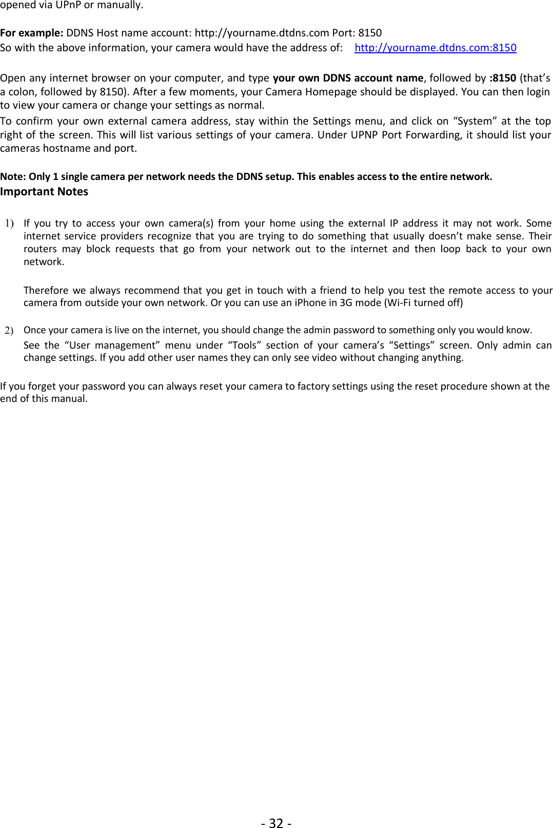 - 32 -opened via UPnP or manually.For example: DDNS Host name account: http://yourname.dtdns.com Port: 8150So with the above information, your camera would have the address of: http://yourname.dtdns.com:8150Open any internet browser on your computer, and type your own DDNS account name, followed by :8150 (that’sa colon, followed by 8150). After a few moments, your Camera Homepage should be displayed. You can then loginto view your camera or change your settings as normal.To confirm your own external camera address, stay within the Settings menu, and click on “System” at the topright of the screen. This will list various settings of your camera. Under UPNP Port Forwarding, it should list yourcameras hostname and port.Note: Only 1 single camera per network needs the DDNS setup. This enables access to the entire network.Important Notes1) If you try to access your own camera(s) from your home using the external IP address it may not work. Someinternet service providers recognize that you are trying to do something that usually doesn’t make sense. Theirrouters may block requests that go from your network out to the internet and then loop back to your ownnetwork.Therefore we always recommend that you get in touch with a friend to help you test the remote access to yourcamera from outside your own network. Or you can use an iPhone in 3G mode (Wi-Fi turned off)2) Once your camera is live on the internet, you should change the admin password to something only you would know.See the “User management” menu under “Tools” section of your camera’s “Settings” screen. Only admin canchange settings. If you add other user names they can only see video without changing anything.If you forget your password you can always reset your camera to factory settings using the reset procedure shown at theend of this manual.