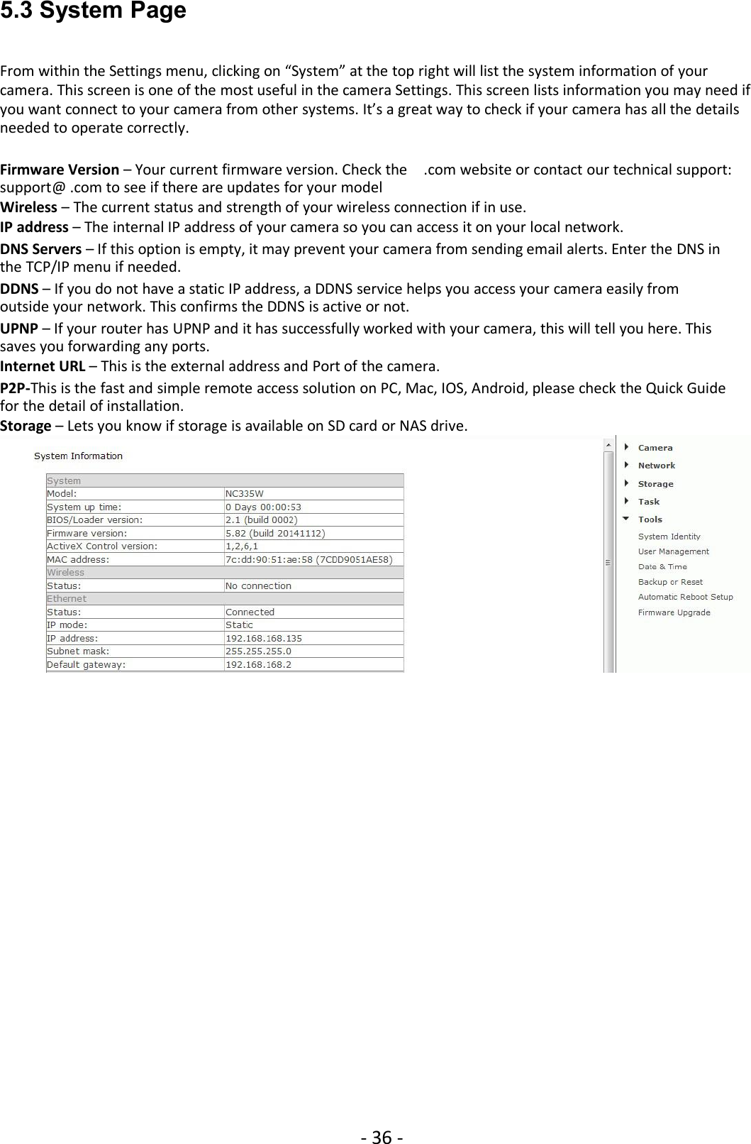 - 36 -5.3 System PageFrom within the Settings menu, clicking on “System” at the top right will list the system information of yourcamera. This screen is one of the most useful in the camera Settings. This screen lists information you may need ifyou want connect to your camera from other systems. It’s a great way to check if your camera has all the detailsneeded to operate correctly.Firmware Version – Your current firmware version. Check the .com website or contact our technical support:support@ .com to see if there are updates for your modelWireless – The current status and strength of your wireless connection if in use.IP address – The internal IP address of your camera so you can access it on your local network.DNS Servers – If this option is empty, it may prevent your camera from sending email alerts. Enter the DNS inthe TCP/IP menu if needed.DDNS – If you do not have a static IP address, a DDNS service helps you access your camera easily fromoutside your network. This confirms the DDNS is active or not.UPNP – If your router has UPNP and it has successfully worked with your camera, this will tell you here. Thissaves you forwarding any ports.Internet URL – This is the external address and Port of the camera.P2P-This is the fast and simple remote access solution on PC, Mac, IOS, Android, please check the Quick Guidefor the detail of installation.Storage – Lets you know if storage is available on SD card or NAS drive.