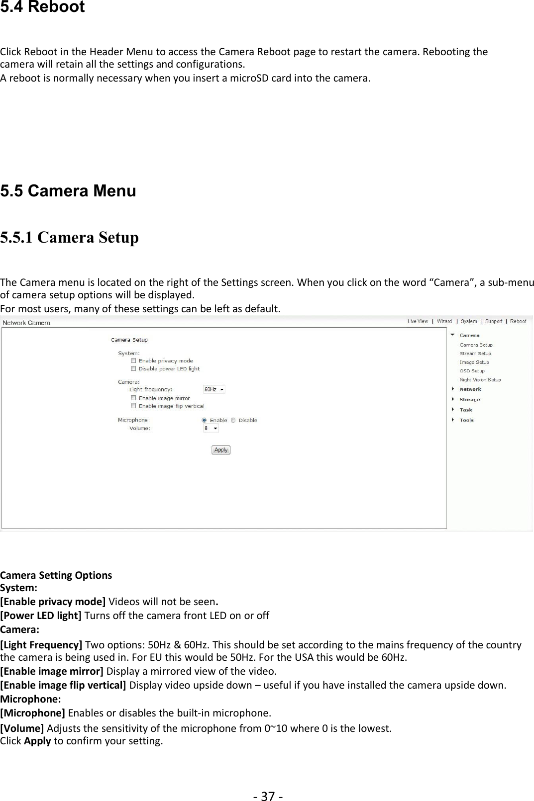 - 37 -5.4 RebootClick Reboot in the Header Menu to access the Camera Reboot page to restart the camera. Rebooting thecamera will retain all the settings and configurations.A reboot is normally necessary when you insert a microSD card into the camera.5.5 Camera Menu5.5.1 Camera SetupThe Camera menu is located on the right of the Settings screen. When you click on the word “Camera”, a sub-menuof camera setup options will be displayed.For most users, many of these settings can be left as default.Camera Setting OptionsSystem:[Enable privacy mode] Videos will not be seen.[Power LED light] Turns off the camera front LED on or offCamera:[Light Frequency] Two options: 50Hz &amp; 60Hz. This should be set according to the mains frequency of the countrythe camera is being used in. For EU this would be 50Hz. For the USA this would be 60Hz.[Enable image mirror] Display a mirrored view of the video.[Enable image flip vertical] Display video upside down – useful if you have installed the camera upside down.Microphone:[Microphone] Enables or disables the built-in microphone.[Volume] Adjusts the sensitivity of the microphone from 0~10 where 0 is the lowest.Click Apply to confirm your setting.