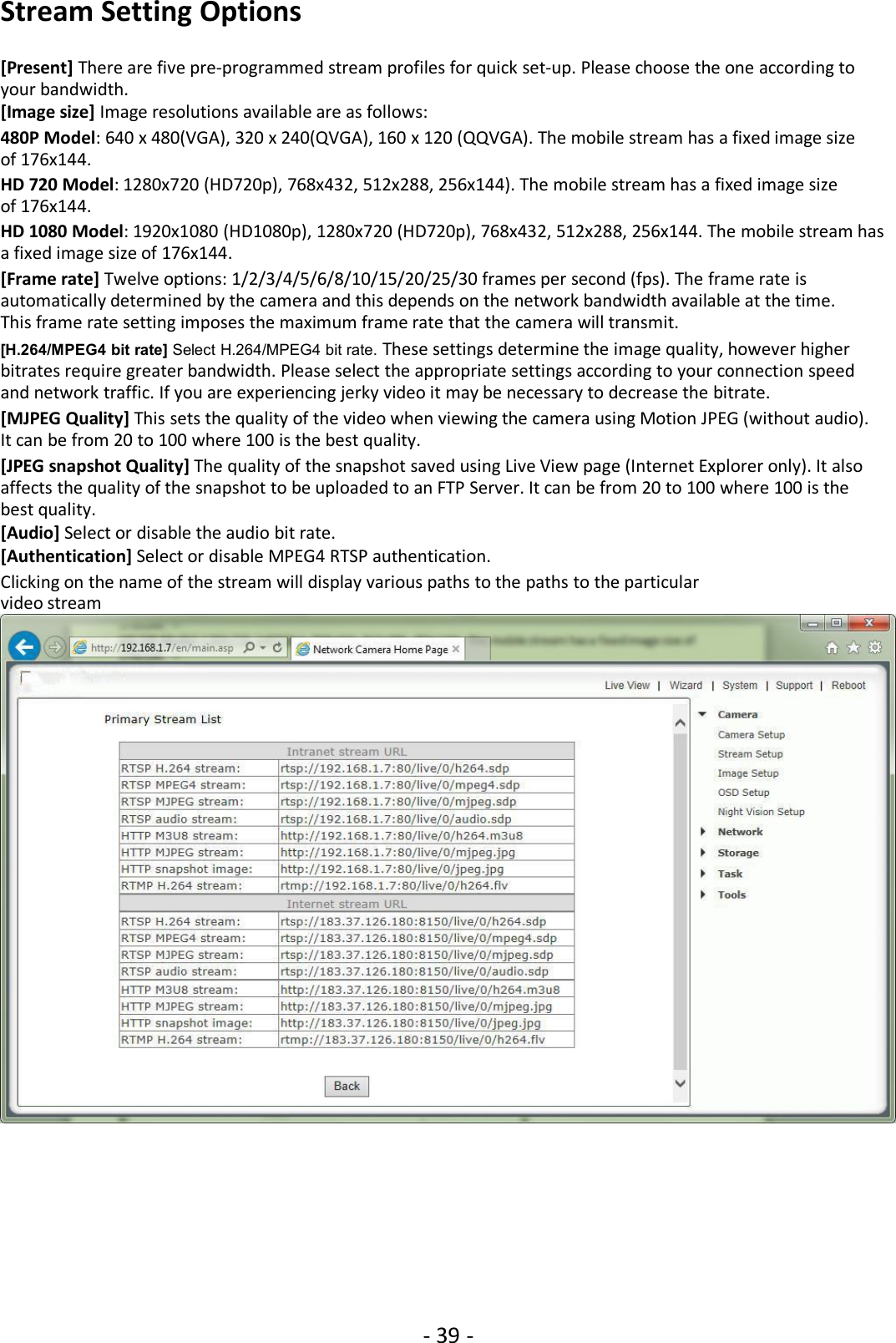 - 39 -Stream Setting Options[Present] There are five pre-programmed stream profiles for quick set-up. Please choose the one according toyour bandwidth.[Image size] Image resolutions available are as follows:480P Model: 640 x 480(VGA), 320 x 240(QVGA), 160 x 120 (QQVGA). The mobile stream has a fixed image sizeof 176x144.HD 720 Model: 1280x720 (HD720p), 768x432, 512x288, 256x144). The mobile stream has a fixed image sizeof 176x144.HD 1080 Model: 1920x1080 (HD1080p), 1280x720 (HD720p), 768x432, 512x288, 256x144. The mobile stream hasa fixed image size of 176x144.[Frame rate] Twelve options: 1/2/3/4/5/6/8/10/15/20/25/30 frames per second (fps). The frame rate isautomatically determined by the camera and this depends on the network bandwidth available at the time.This frame rate setting imposes the maximum frame rate that the camera will transmit.[H.264/MPEG4 bit rate] Select H.264/MPEG4 bit rate. These settings determine the image quality, however higherbitrates require greater bandwidth. Please select the appropriate settings according to your connection speedand network traffic. If you are experiencing jerky video it may be necessary to decrease the bitrate.[MJPEG Quality] This sets the quality of the video when viewing the camera using Motion JPEG (without audio).It can be from 20 to 100 where 100 is the best quality.[JPEG snapshot Quality] The quality of the snapshot saved using Live View page (Internet Explorer only). It alsoaffects the quality of the snapshot to be uploaded to an FTP Server. It can be from 20 to 100 where 100 is thebest quality.[Audio] Select or disable the audio bit rate.[Authentication] Select or disable MPEG4 RTSP authentication.Clicking on the name of the stream will display various paths to the paths to the particularvideo stream