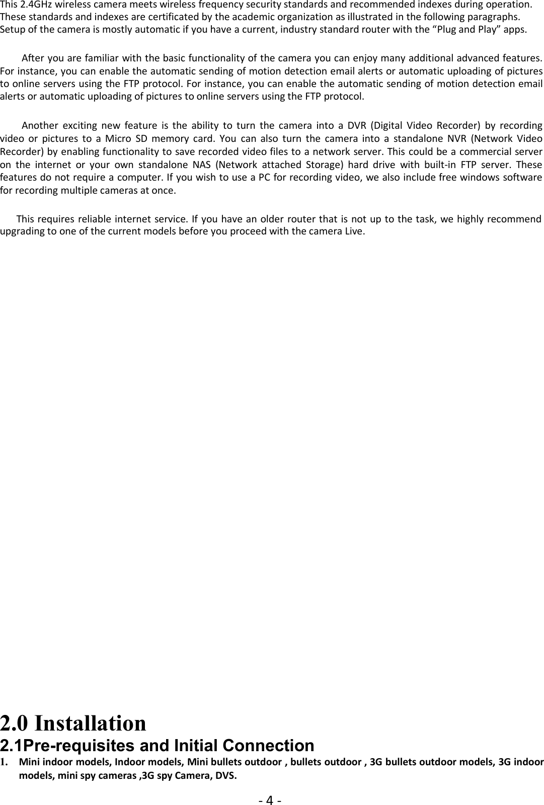 - 4 -This 2.4GHz wireless camera meets wireless frequency security standards and recommended indexes during operation.These standards and indexes are certificated by the academic organization as illustrated in the following paragraphs.Setup of the camera is mostly automatic if you have a current, industry standard router with the “Plug and Play” apps.After you are familiar with the basic functionality of the camera you can enjoy many additional advanced features.For instance, you can enable the automatic sending of motion detection email alerts or automatic uploading of picturesto online servers using the FTP protocol. For instance, you can enable the automatic sending of motion detection emailalerts or automatic uploading of pictures to online servers using the FTP protocol.Another exciting new feature is the ability to turn the camera into a DVR (Digital Video Recorder) by recordingvideo or pictures to a Micro SD memory card. You can also turn the camera into a standalone NVR (Network VideoRecorder) by enabling functionality to save recorded video files to a network server. This could be a commercial serveron the internet or your own standalone NAS (Network attached Storage) hard drive with built-in FTP server. Thesefeatures do not require a computer. If you wish to use a PC for recording video, we also include free windows softwarefor recording multiple cameras at once.This requires reliable internet service. If you have an older router that is not up to the task, we highly recommendupgrading to one of the current models before you proceed with the camera Live.2.0 Installation2.1Pre-requisites and Initial Connection1. Mini indoor models, Indoor models, Mini bullets outdoor , bullets outdoor , 3G bullets outdoor models, 3G indoormodels, mini spy cameras ,3G spy Camera, DVS.