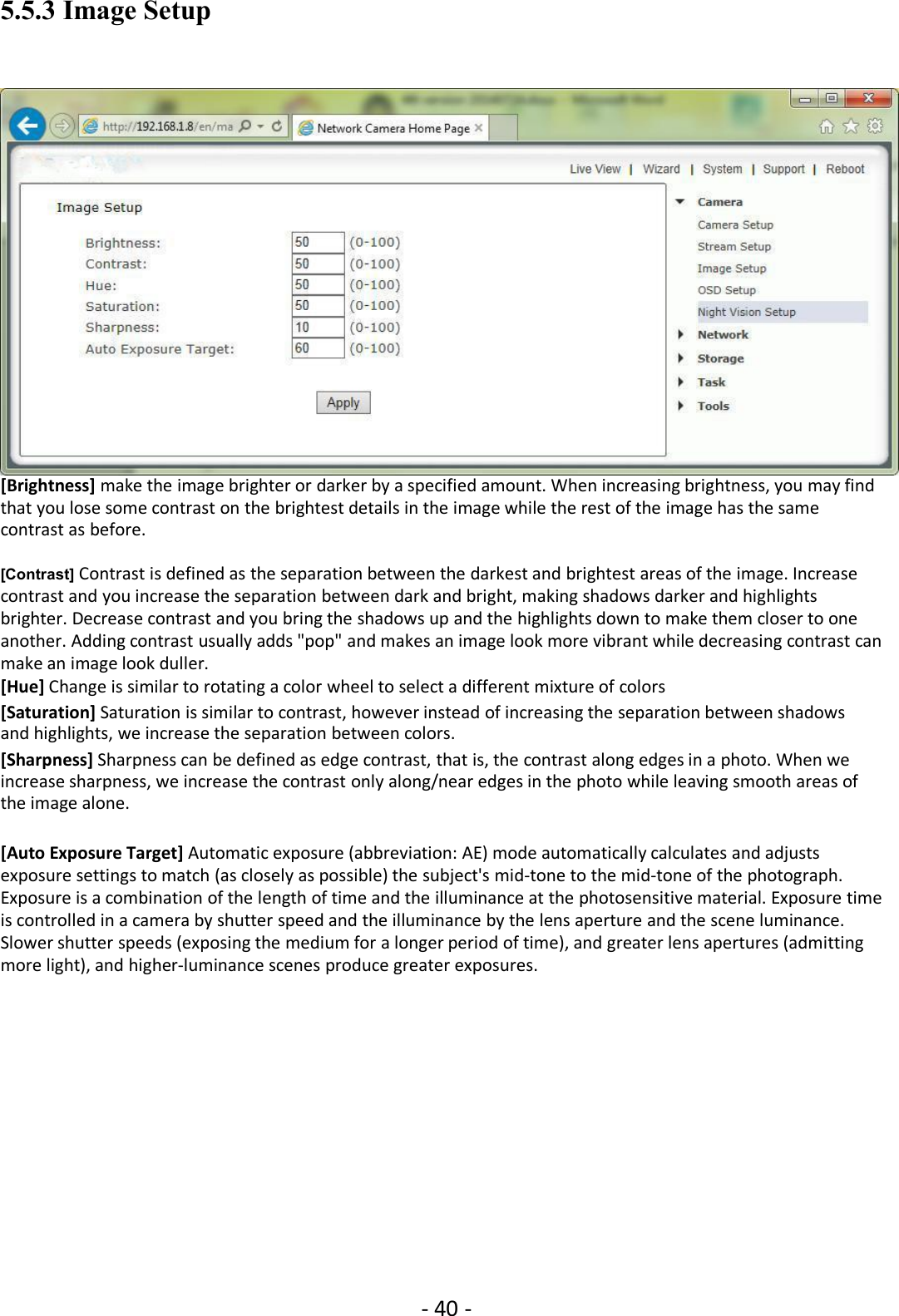 - 40 -5.5.3 Image Setup[Brightness] make the image brighter or darker by a specified amount. When increasing brightness, you may findthat you lose some contrast on the brightest details in the image while the rest of the image has the samecontrast as before.[Contrast] Contrast is defined as the separation between the darkest and brightest areas of the image. Increasecontrast and you increase the separation between dark and bright, making shadows darker and highlightsbrighter. Decrease contrast and you bring the shadows up and the highlights down to make them closer to oneanother. Adding contrast usually adds &quot;pop&quot; and makes an image look more vibrant while decreasing contrast canmake an image look duller.[Hue] Change is similar to rotating a color wheel to select a different mixture of colors[Saturation] Saturation is similar to contrast, however instead of increasing the separation between shadowsand highlights, we increase the separation between colors.[Sharpness] Sharpness can be defined as edge contrast, that is, the contrast along edges in a photo. When weincrease sharpness, we increase the contrast only along/near edges in the photo while leaving smooth areas ofthe image alone.[Auto Exposure Target] Automatic exposure (abbreviation: AE) mode automatically calculates and adjustsexposure settings to match (as closely as possible) the subject&apos;s mid-tone to the mid-tone of the photograph.Exposure is a combination of the length of time and the illuminance at the photosensitive material. Exposure timeis controlled in a camera by shutter speed and the illuminance by the lens aperture and the scene luminance.Slower shutter speeds (exposing the medium for a longer period of time), and greater lens apertures (admittingmore light), and higher-luminance scenes produce greater exposures.