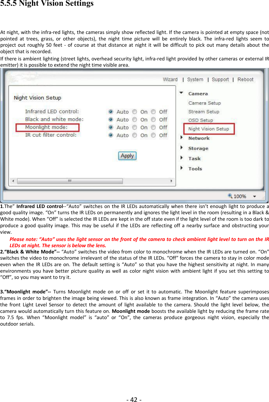 - 42 -5.5.5 Night Vision SettingsAt night, with the infra-red lights, the cameras simply show reflected light. If the camera is pointed at empty space (notpointed at trees, grass, or other objects), the night time picture will be entirely black. The infra-red lights seem toproject out roughly 50 feet - of course at that distance at night it will be difficult to pick out many details about theobject that is recorded.If there is ambient lighting (street lights, overhead security light, infra-red light provided by other cameras or external IRemitter) it is possible to extend the night time visible area.1.The” Infrared LED control--“Auto” switches on the IR LEDs automatically when there isn’t enough light to produce agood quality image. “On” turns the IR LEDs on permanently and ignores the light level in the room (resulting in a Black &amp;White mode). When “Off” is selected the IR LEDs are kept in the off state even if the light level of the room is too dark toproduce a good quality image. This may be useful if the LEDs are reflecting off a nearby surface and obstructing yourview.Please note: “Auto” uses the light sensor on the front of the camera to check ambient light level to turn on the IRLEDs at night. The sensor is below the lens.2.“Black &amp; White Mode”-- “Auto” switches the video from color to monochrome when the IR LEDs are turned on. “On”switches the video to monochrome irrelevant of the status of the IR LEDs. “Off” forces the camera to stay in color modeeven when the IR LEDs are on. The default setting is “Auto” so that you have the highest sensitivity at night. In manyenvironments you have better picture quality as well as color night vision with ambient light if you set this setting to“Off”, so you may want to try it.3.“Moonlight mode”-- Turns Moonlight mode on or off or set it to automatic. The Moonlight feature superimposesframes in order to brighten the image being viewed. This is also known as frame integration. In “Auto” the camera usesthe front Light Level Sensor to detect the amount of light available to the camera. Should the light level below, thecamera would automatically turn this feature on. Moonlight mode boosts the available light by reducing the frame rateto 7.5 fps. When “Moonlight model” is “auto” or “On”, the cameras produce gorgeous night vision, especially theoutdoor serials.