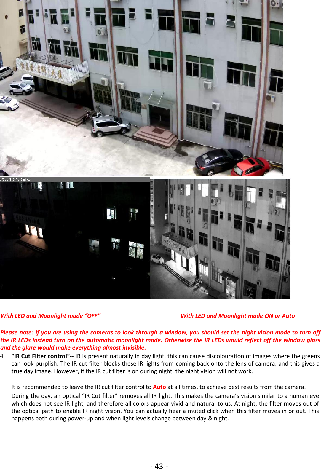 - 43 -With LED and Moonlight mode “OFF” With LED and Moonlight mode ON or AutoPlease note: If you are using the cameras to look through a window, you should set the night vision mode to turn offthe IR LEDs instead turn on the automatic moonlight mode. Otherwise the IR LEDs would reflect off the window glassand the glare would make everything almost invisible.4. “IR Cut Filter control”-- IR is present naturally in day light, this can cause discolouration of images where the greenscan look purplish. The IR cut filter blocks these IR lights from coming back onto the lens of camera, and this gives atrue day image. However, if the IR cut filter is on during night, the night vision will not work.It is recommended to leave the IR cut filter control to Auto at all times, to achieve best results from the camera.During the day, an optical “IR Cut filter” removes all IR light. This makes the camera’s vision similar to a human eyewhich does not see IR light, and therefore all colors appear vivid and natural to us. At night, the filter moves out ofthe optical path to enable IR night vision. You can actually hear a muted click when this filter moves in or out. Thishappens both during power-up and when light levels change between day &amp; night.