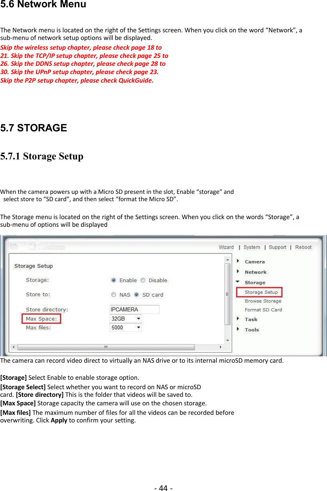 - 44 -5.6 Network MenuThe Network menu is located on the right of the Settings screen. When you click on the word “Network”, asub-menu of network setup options will be displayed.Skip the wireless setup chapter, please check page 18 to21. Skip the TCP/IP setup chapter, please check page 25 to26. Skip the DDNS setup chapter, please check page 28 to30. Skip the UPnP setup chapter, please check page 23.Skip the P2P setup chapter, please check QuickGuide.5.7 STORAGE5.7.1 Storage SetupWhen the camera powers up with a Micro SD present in the slot, Enable “storage” andselect store to “SD card”, and then select “format the Micro SD”.The Storage menu is located on the right of the Settings screen. When you click on the words “Storage”, asub-menu of options will be displayedThe camera can record video direct to virtually an NAS drive or to its internal microSD memory card.[Storage] Select Enable to enable storage option.[Storage Select] Select whether you want to record on NAS or microSDcard. [Store directory] This is the folder that videos will be saved to.[Max Space] Storage capacity the camera will use on the chosen storage.[Max files] The maximum number of files for all the videos can be recorded beforeoverwriting. Click Apply to confirm your setting.