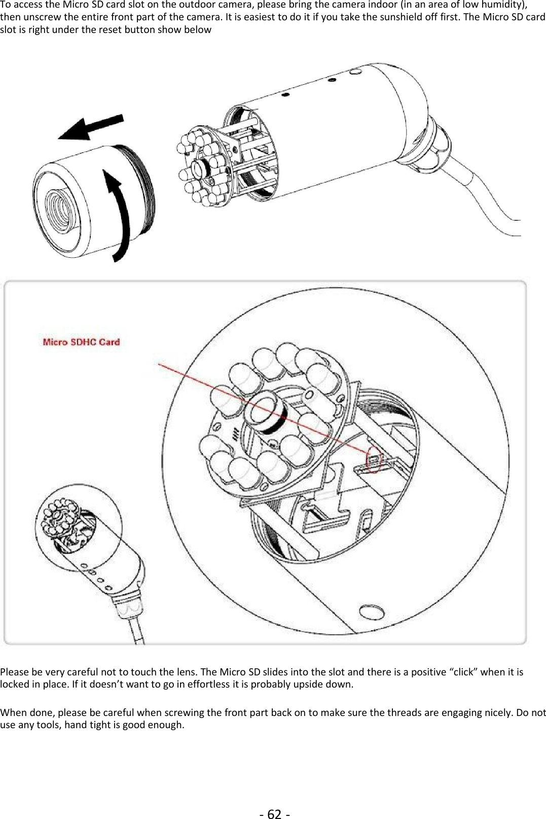 - 62 -To access the Micro SD card slot on the outdoor camera, please bring the camera indoor (in an area of low humidity),then unscrew the entire front part of the camera. It is easiest to do it if you take the sunshield off first. The Micro SD cardslot is right under the reset button show belowPlease be very careful not to touch the lens. The Micro SD slides into the slot and there is a positive “click” when it islocked in place. If it doesn’t want to go in effortless it is probably upside down.When done, please be careful when screwing the front part back on to make sure the threads are engaging nicely. Do notuse any tools, hand tight is good enough.