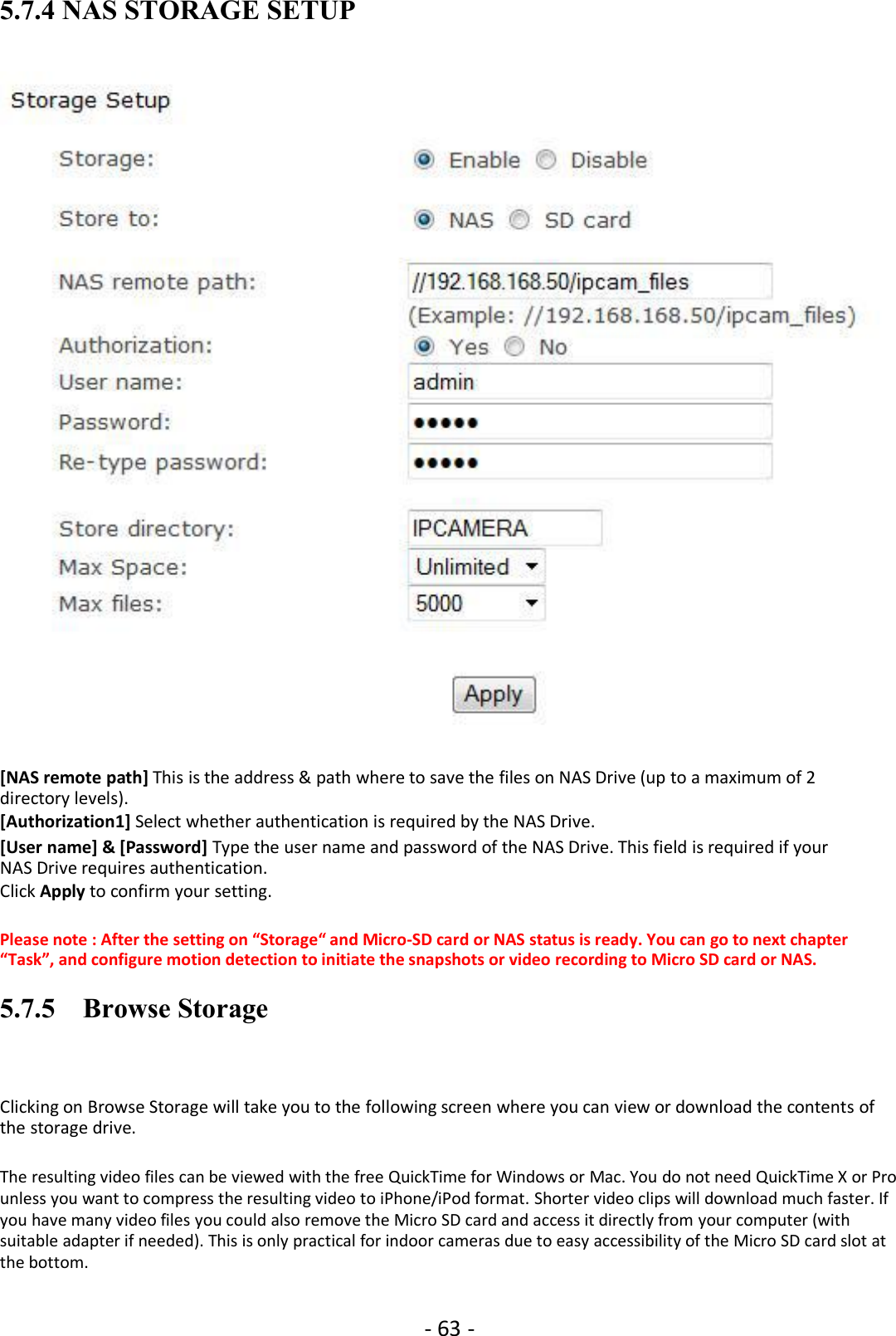 - 63 -5.7.4 NAS STORAGE SETUP[NAS remote path] This is the address &amp; path where to save the files on NAS Drive (up to a maximum of 2directory levels).[Authorization1] Select whether authentication is required by the NAS Drive.[User name] &amp; [Password] Type the user name and password of the NAS Drive. This field is required if yourNAS Drive requires authentication.Click Apply to confirm your setting.Please note : After the setting on “Storage“ and Micro-SD card or NAS status is ready. You can go to next chapter“Task”, and configure motion detection to initiate the snapshots or video recording to Micro SD card or NAS.5.7.5 Browse StorageClicking on Browse Storage will take you to the following screen where you can view or download the contents ofthe storage drive.The resulting video files can be viewed with the free QuickTime for Windows or Mac. You do not need QuickTime X or Prounless you want to compress the resulting video to iPhone/iPod format. Shorter video clips will download much faster. Ifyou have many video files you could also remove the Micro SD card and access it directly from your computer (withsuitable adapter if needed). This is only practical for indoor cameras due to easy accessibility of the Micro SD card slot atthe bottom.