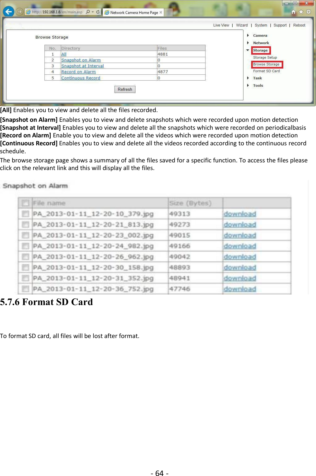 - 64 -[All] Enables you to view and delete all the files recorded.[Snapshot on Alarm] Enables you to view and delete snapshots which were recorded upon motion detection[Snapshot at Interval] Enables you to view and delete all the snapshots which were recorded on periodicalbasis[Record on Alarm] Enable you to view and delete all the videos which were recorded upon motion detection[Continuous Record] Enables you to view and delete all the videos recorded according to the continuous recordschedule.The browse storage page shows a summary of all the files saved for a specific function. To access the files pleaseclick on the relevant link and this will display all the files.5.7.6 Format SD CardTo format SD card, all files will be lost after format.